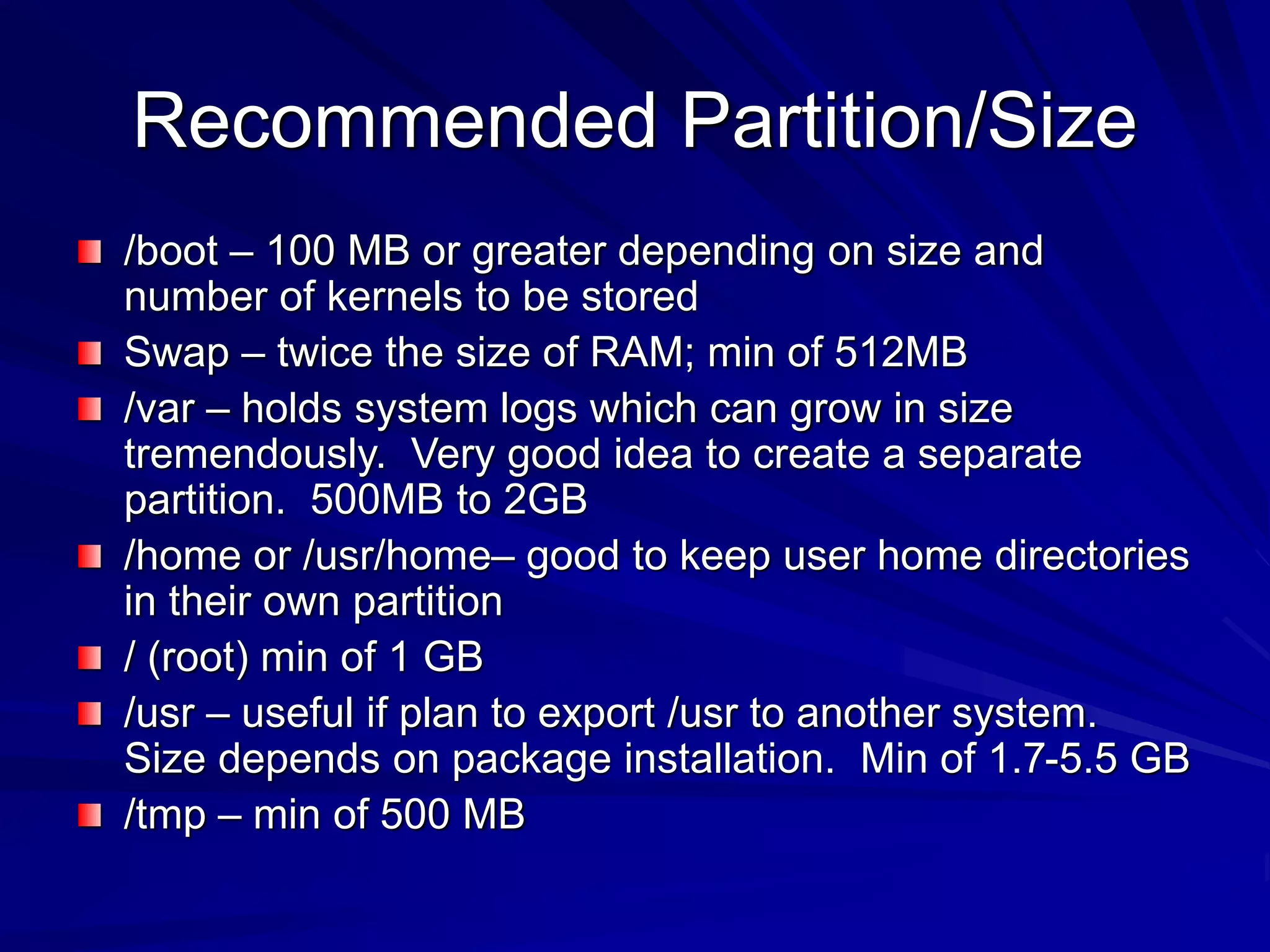 Recommended Partition/Size
/boot – 100 MB or greater depending on size and
number of kernels to be stored
Swap – twice the size of RAM; min of 512MB
/var – holds system logs which can grow in size
tremendously. Very good idea to create a separate
partition. 500MB to 2GB
/home or /usr/home– good to keep user home directories
in their own partition
/ (root) min of 1 GB
/usr – useful if plan to export /usr to another system.
Size depends on package installation. Min of 1.7-5.5 GB
/tmp – min of 500 MB
 