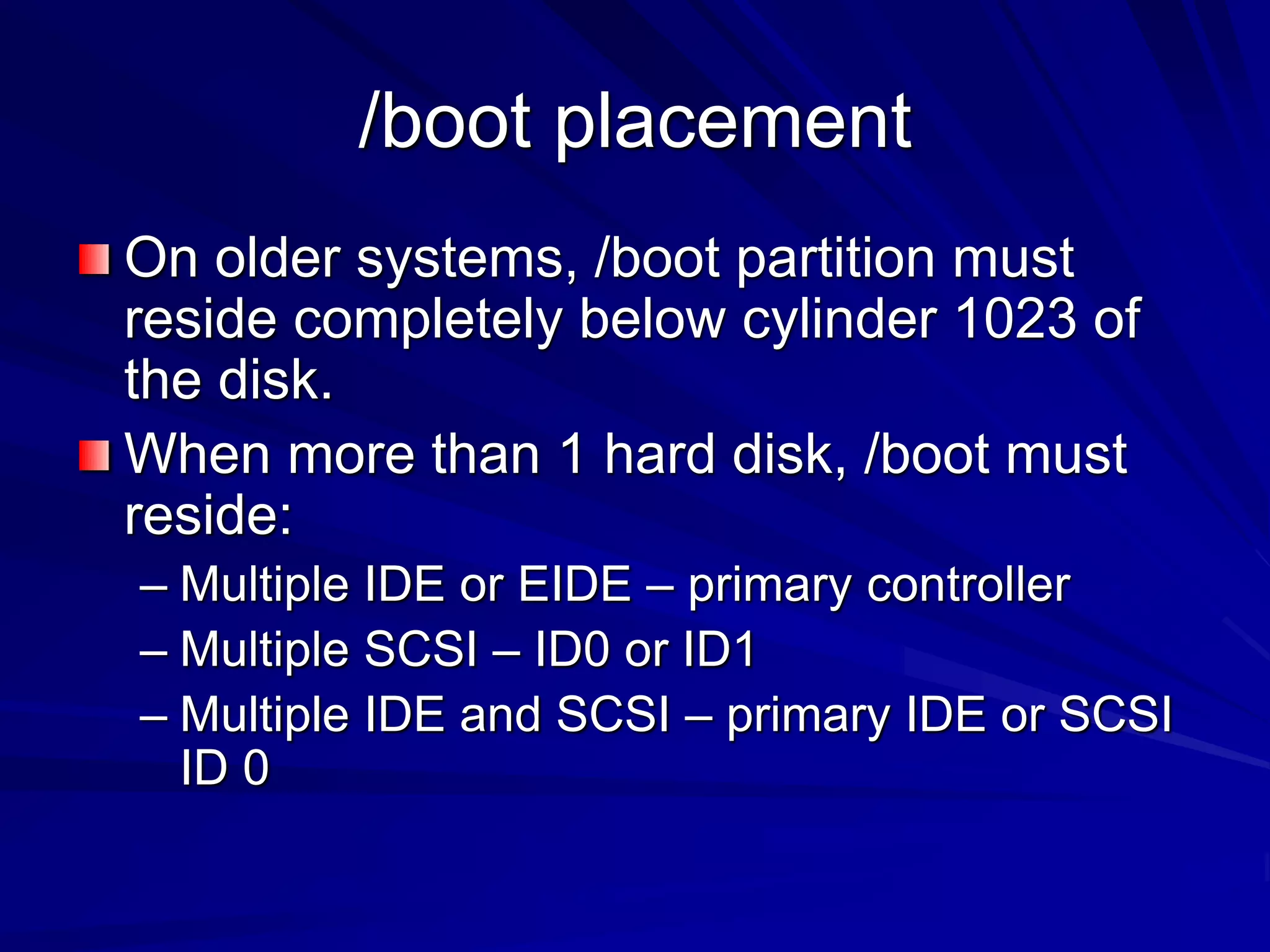 /boot placement
On older systems, /boot partition must
reside completely below cylinder 1023 of
the disk.
When more than 1 hard disk, /boot must
reside:
– Multiple IDE or EIDE – primary controller
– Multiple SCSI – ID0 or ID1
– Multiple IDE and SCSI – primary IDE or SCSI
ID 0
 