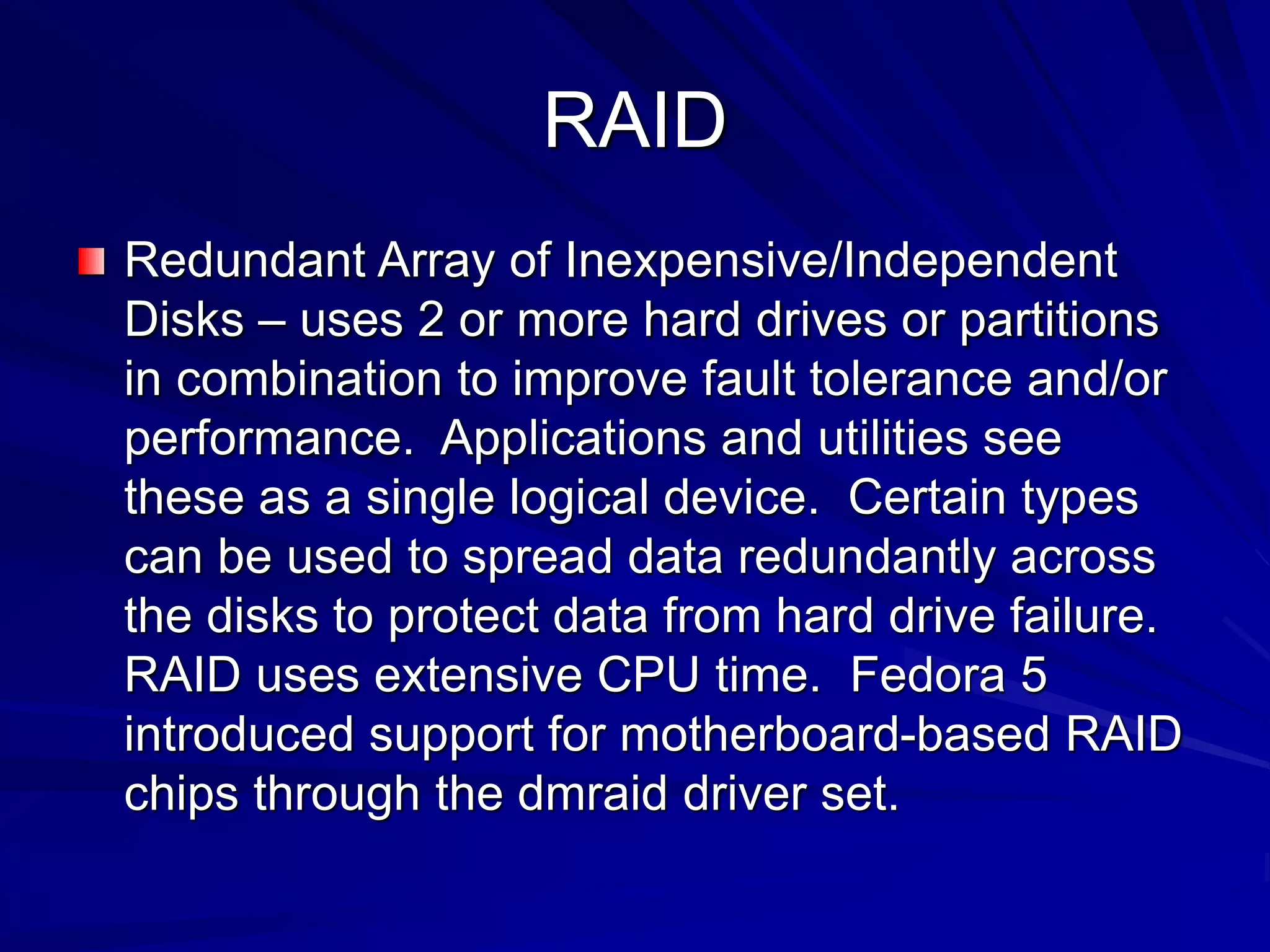RAID
Redundant Array of Inexpensive/Independent
Disks – uses 2 or more hard drives or partitions
in combination to improve fault tolerance and/or
performance. Applications and utilities see
these as a single logical device. Certain types
can be used to spread data redundantly across
the disks to protect data from hard drive failure.
RAID uses extensive CPU time. Fedora 5
introduced support for motherboard-based RAID
chips through the dmraid driver set.
 