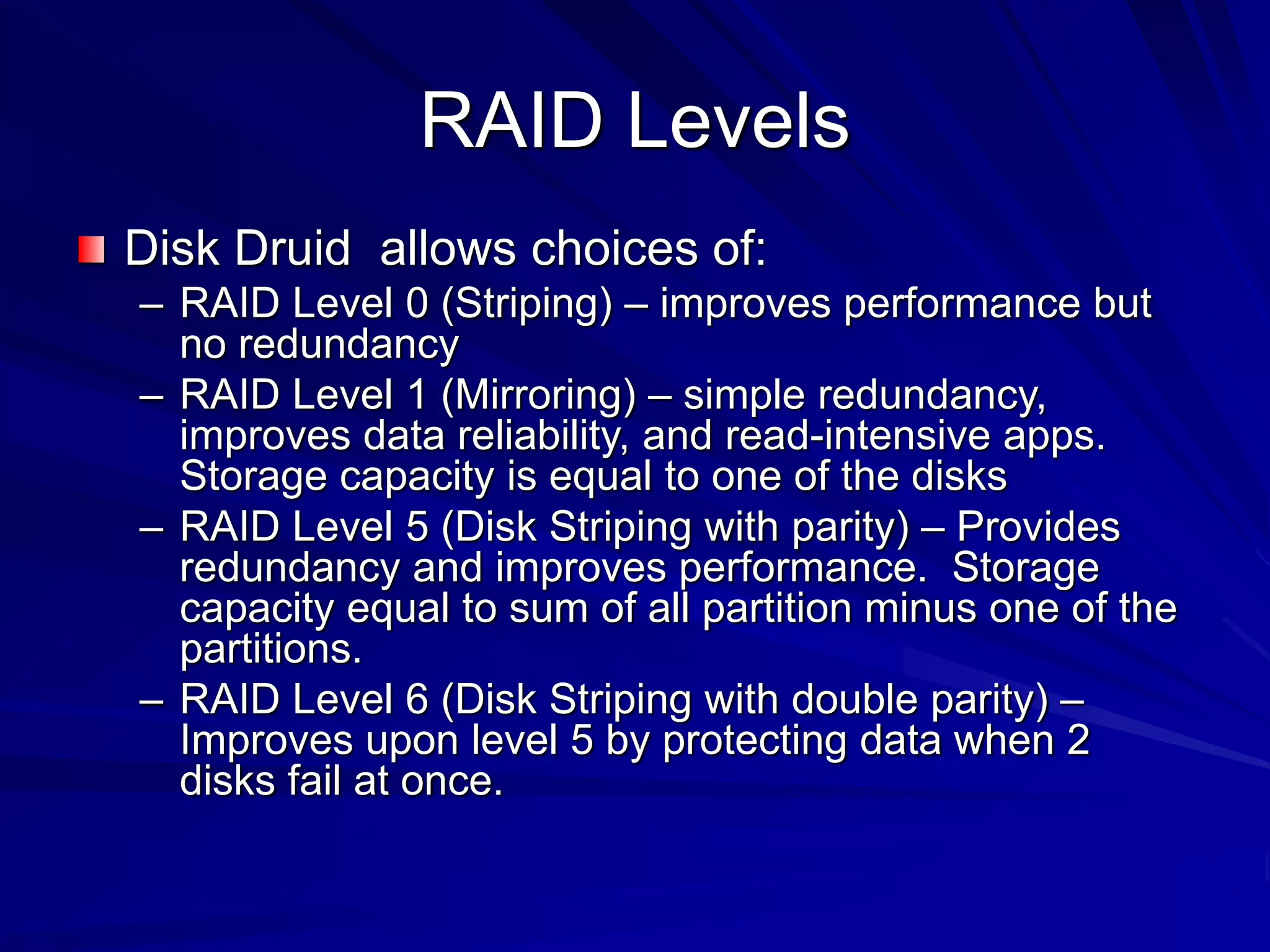 RAID Levels
Disk Druid allows choices of:
– RAID Level 0 (Striping) – improves performance but
no redundancy
– RAID Level 1 (Mirroring) – simple redundancy,
improves data reliability, and read-intensive apps.
Storage capacity is equal to one of the disks
– RAID Level 5 (Disk Striping with parity) – Provides
redundancy and improves performance. Storage
capacity equal to sum of all partition minus one of the
partitions.
– RAID Level 6 (Disk Striping with double parity) –
Improves upon level 5 by protecting data when 2
disks fail at once.
 