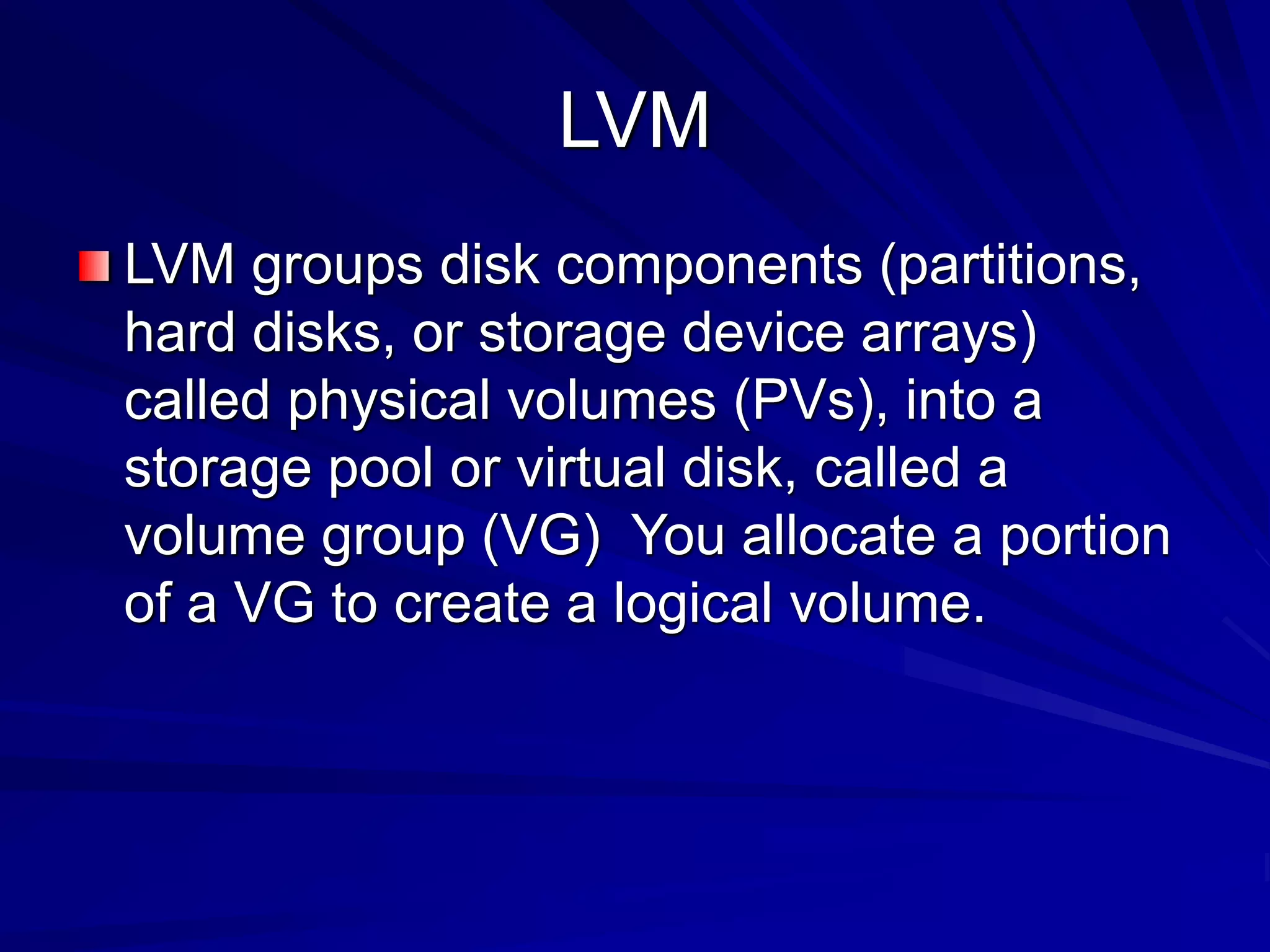 LVM
LVM groups disk components (partitions,
hard disks, or storage device arrays)
called physical volumes (PVs), into a
storage pool or virtual disk, called a
volume group (VG) You allocate a portion
of a VG to create a logical volume.
 