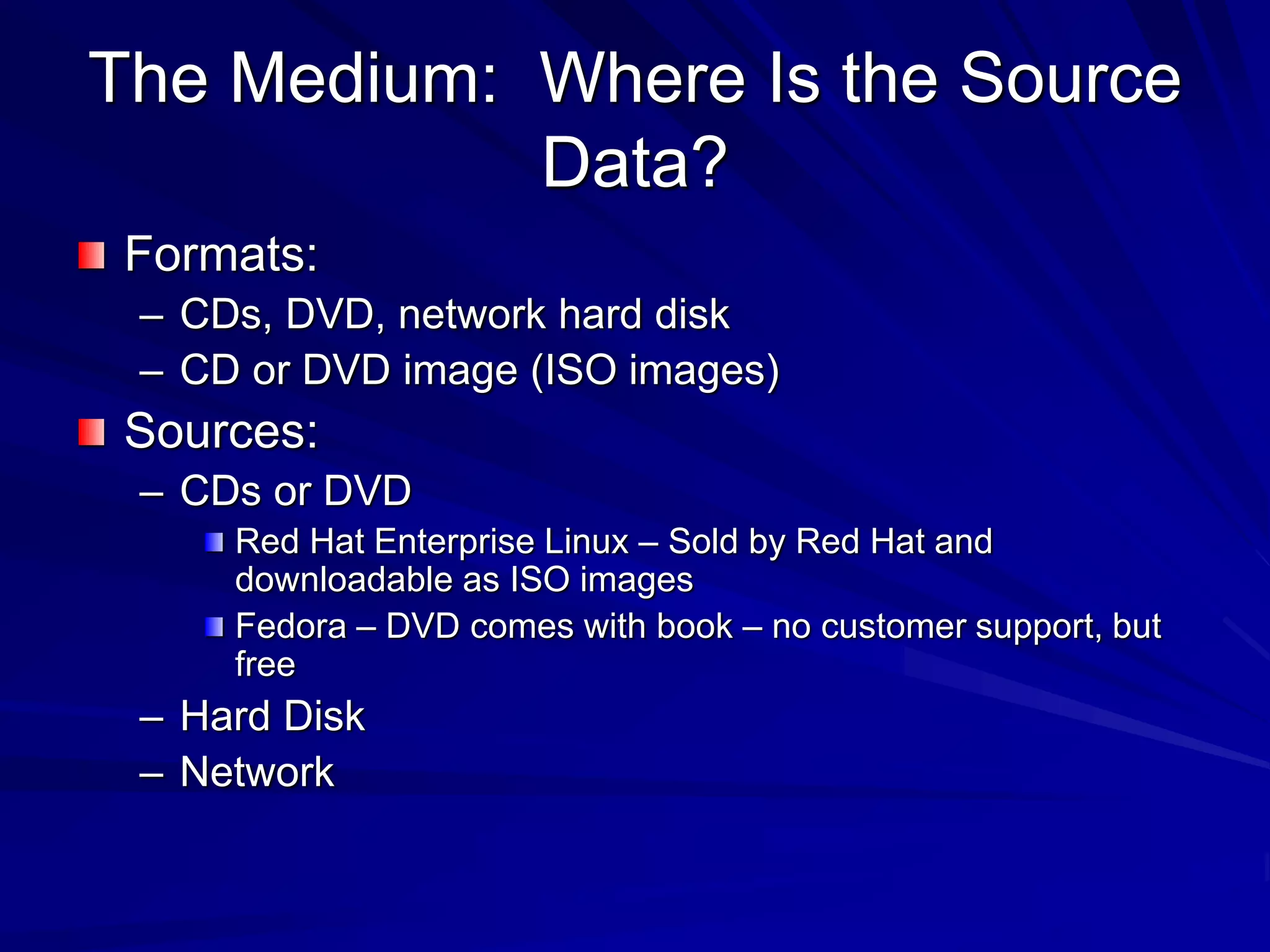 The Medium: Where Is the Source
Data?
Formats:
– CDs, DVD, network hard disk
– CD or DVD image (ISO images)
Sources:
– CDs or DVD
Red Hat Enterprise Linux – Sold by Red Hat and
downloadable as ISO images
Fedora – DVD comes with book – no customer support, but
free
– Hard Disk
– Network
 