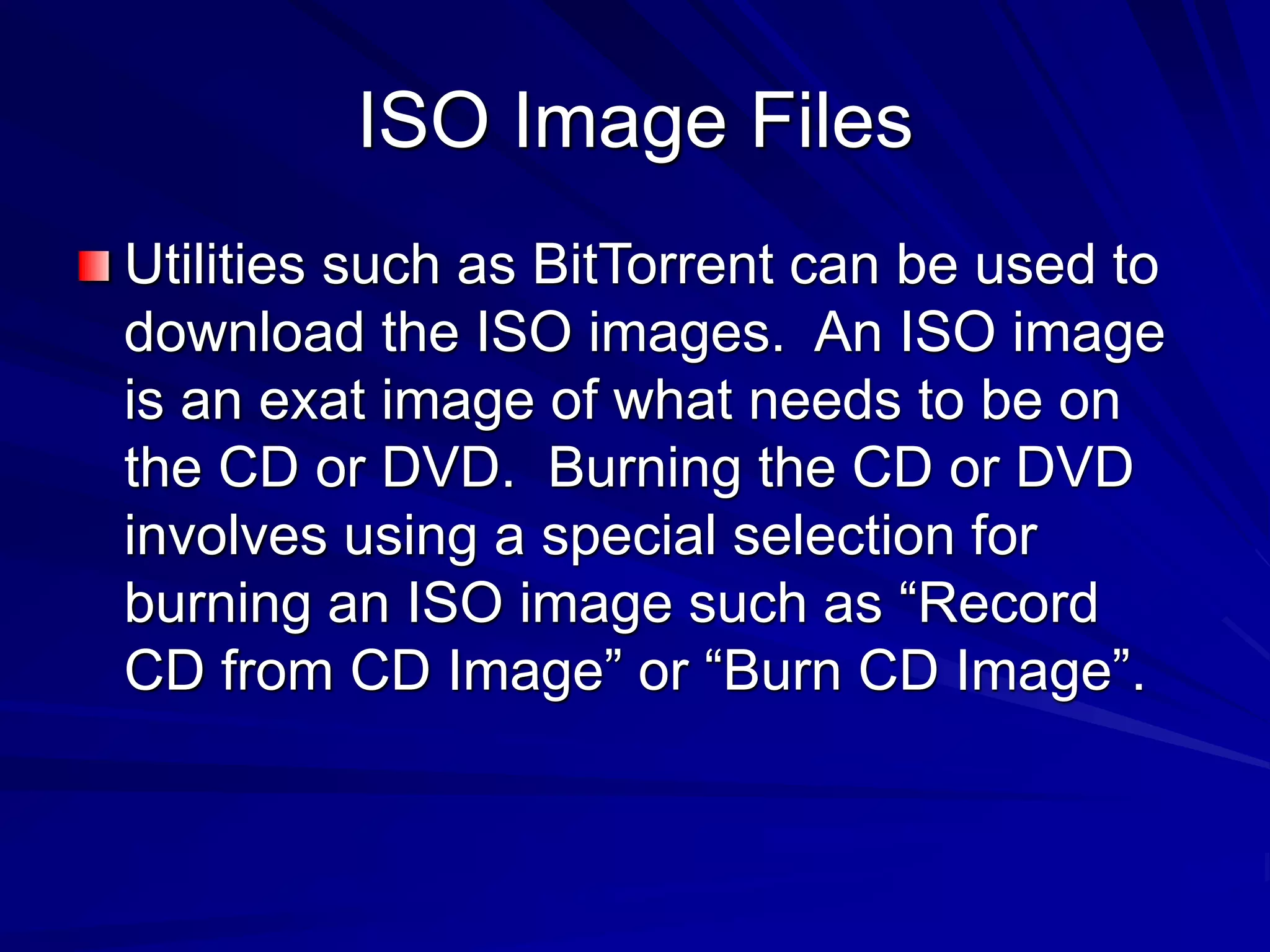 ISO Image Files
Utilities such as BitTorrent can be used to
download the ISO images. An ISO image
is an exat image of what needs to be on
the CD or DVD. Burning the CD or DVD
involves using a special selection for
burning an ISO image such as “Record
CD from CD Image” or “Burn CD Image”.
 
