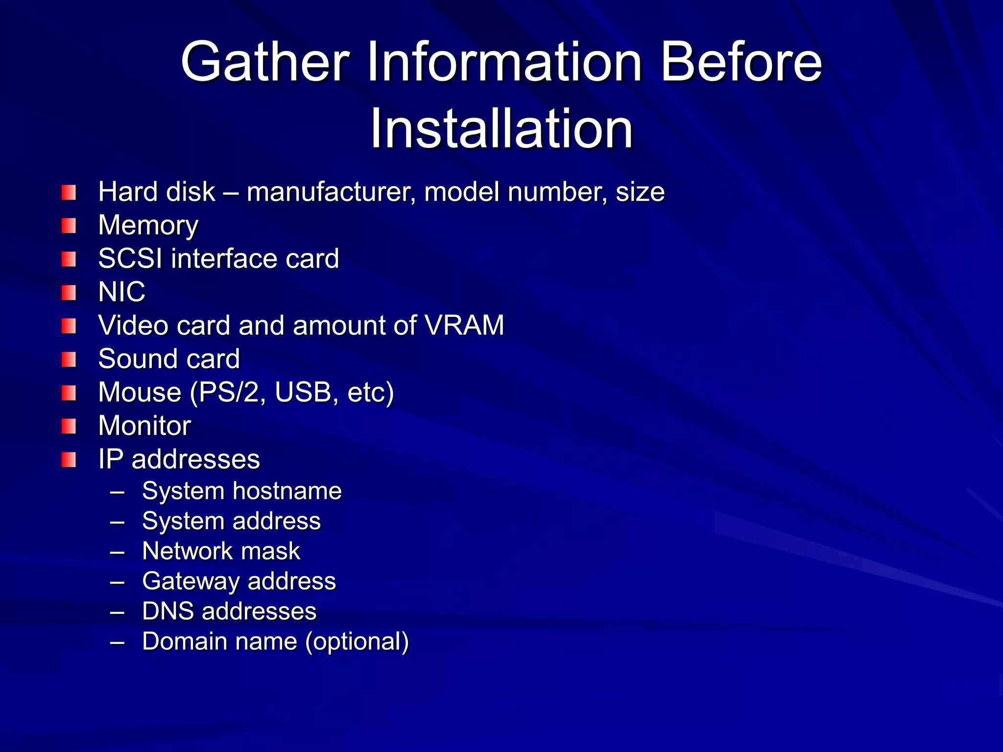 Gather Information Before
Installation
Hard disk – manufacturer, model number, size
Memory
SCSI interface card
NIC
Video card and amount of VRAM
Sound card
Mouse (PS/2, USB, etc)
Monitor
IP addresses
– System hostname
– System address
– Network mask
– Gateway address
– DNS addresses
– Domain name (optional)
 