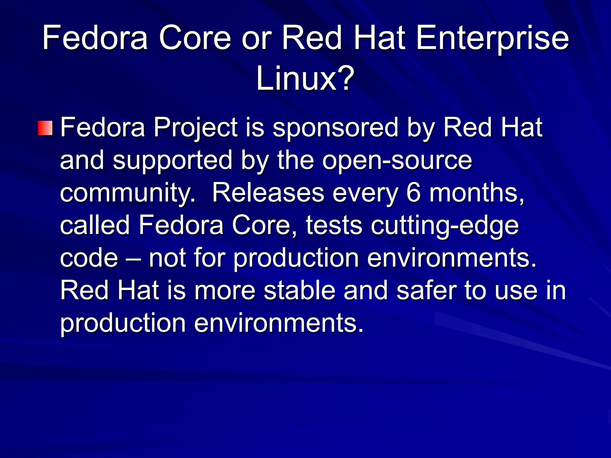 Fedora Core or Red Hat Enterprise
Linux?
Fedora Project is sponsored by Red Hat
and supported by the open-source
community. Releases every 6 months,
called Fedora Core, tests cutting-edge
code – not for production environments.
Red Hat is more stable and safer to use in
production environments.
 