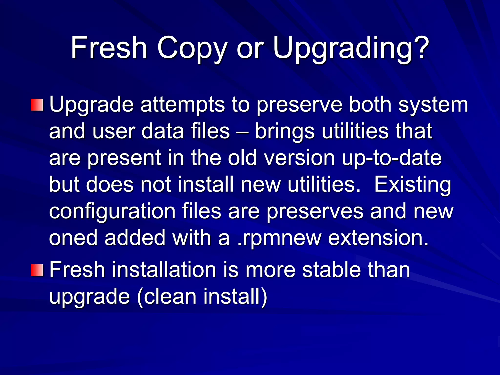Fresh Copy or Upgrading?
Upgrade attempts to preserve both system
and user data files – brings utilities that
are present in the old version up-to-date
but does not install new utilities. Existing
configuration files are preserves and new
oned added with a .rpmnew extension.
Fresh installation is more stable than
upgrade (clean install)
 