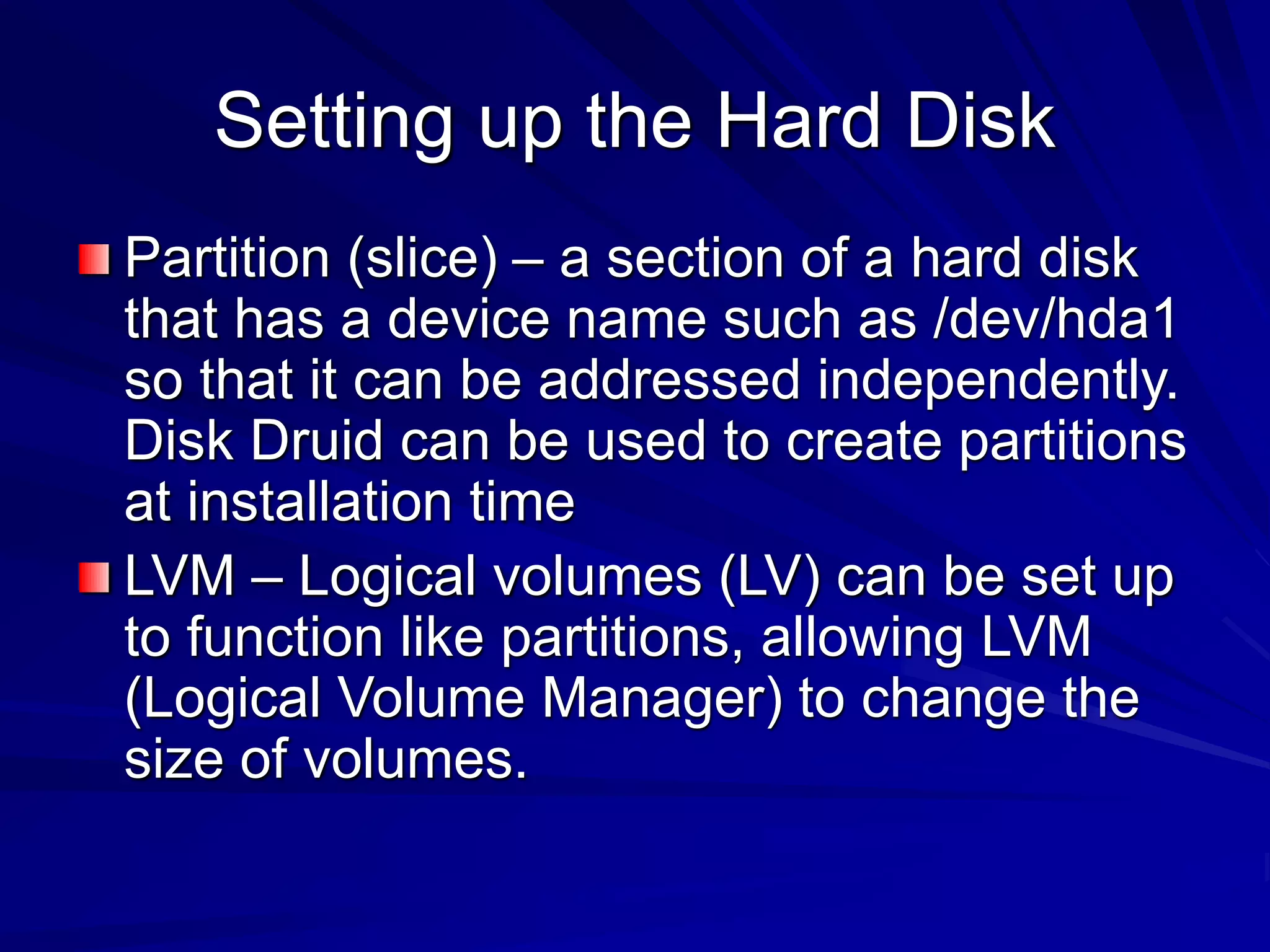 Setting up the Hard Disk
Partition (slice) – a section of a hard disk
that has a device name such as /dev/hda1
so that it can be addressed independently.
Disk Druid can be used to create partitions
at installation time
LVM – Logical volumes (LV) can be set up
to function like partitions, allowing LVM
(Logical Volume Manager) to change the
size of volumes.
 