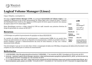 LVM
Autor Heinz
Mauelshagen[1]
Versão
estável
2.02.132[2]
(22
setembro 2015)
Escrito em C
Sistema
operacional
Linux
Licença GNU GPL
Página
oficial
sources.redhat.com
/lvm2/ (http://source
s.redhat.com/lvm2/)
Logical Volume Manager (Linux)
Origem: Wikipédia, a enciclopédia livre.
Em Linux, Logical Volume Manager (LVM), em português Gerenciador de Volume Lógico, é um
mapeador de dispositivos que fornece gerenciamento de volume lógico para o kernel do Linux. A maioria
das distribuições Linux modernas dão suporte ao LVM ao ponto de serem capazes de possuir seus sistemas
de arquivo raizes em um volume lógico.[3][4][5]
Heinz Mauelshagen escreveu o código original do LVM em 1998, tomando suas primeiras diretrizes de
design do gerenciador de volumes do HP-UX.[1]
o LVM designa um padrão de gerenciamento de partições em discos IDE/SCSI/FC.
Ao contrário do método tradicional de particionamento, a implementação LVM cria um grande disco
virtual, que pode inclusive ter mais de um dispositivo de armazenamento, e divide em partições virtuais. A
grande vantagem é permitir o redimensionamento das áreas de modo dinâmico, ou seja, com o sistema
operacional sendo utilizado.
Uma desvantagem é que por ser um único disco virtual, a recuperação de dados em LVM (http://recuperacao-de-dados.eti.br/lvm.html) é mais
complexa em uma eventual pane no sistema de armazenamento.
1. «LVM README» (http://ftp.gwdg.de/pub/linux/misc/lvm/1.0/README). 17 de novembro de 2003. Consultado em 25 de junho de 2014
2. «lvm2.git – Upstream Logical Volume Manager repository» (https://git.fedorahosted.org/cgit/lvm2.git/tree/WHATS_NEW). git.fedorahosted.org.
22 de setembro de 2015. Consultado em 3 de novembro de 2015
3. «7.1.2 LVM Configuration with YaST» (https://web.archive.org/web/20150725212932/https://www.suse.com/documentation/sles10/book_sle_r
eference/data/sec_yast2_system_lvm.html#). 12 de julho de 2011. Consultado em 3 de novembro de 2015. Arquivado do original (https://ww
Recursos
Referências
 