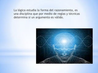 La lógica estudia la forma del razonamiento, es
una disciplina que por medio de reglas y técnicas
determina si un argumento es válido.