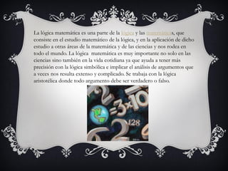 La lógica matemática es una parte de la lógica y las matemáticas, que
consiste en el estudio matemático de la lógica, y en la aplicación de dicho
estudio a otras áreas de la matemática y de las ciencias y nos rodea en
todo el mundo. La lógica matemática es muy importante no solo en las
ciencias sino también en la vida cotidiana ya que ayuda a tener más
precisión con la lógica simbólica e implicar el análisis de argumentos que
a veces nos resulta extenso y complicado. Se trabaja con la lógica
aristotélica donde todo argumento debe ser verdadero o falso.
 