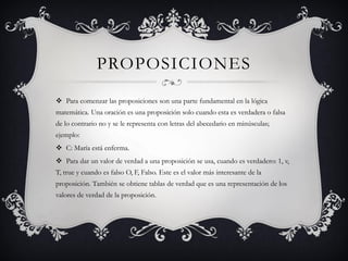 PROPOSICIONES
 Para comenzar las proposiciones son una parte fundamental en la lógica
matemática. Una oración es una proposición solo cuando esta es verdadera o falsa
de lo contrario no y se le representa con letras del abecedario en minúsculas;
ejemplo:
 C: María está enferma.
 Para dar un valor de verdad a una proposición se usa, cuando es verdadero: 1, v,
T, true y cuando es falso O, F, Falso. Este es el valor más interesante de la
proposición. También se obtiene tablas de verdad que es una representación de los
valores de verdad de la proposición.
 