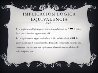 IMPLICACIÓN LÓGICA
EQUIVALENCIA
 la implicación lógica que es como la condicional así A B quiere
decir que A implica lógicamente a B
 La equivalencia lógica es similar a la bicondicional así A B
quiere decir que A es equivalente a B cuando se requiere sustituir una
estructura por otra que sea equivalente alternativamente el símbolo
se lo remplaza por .
 