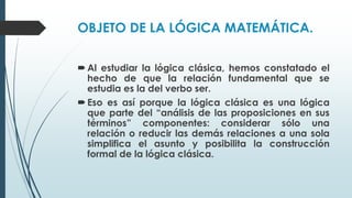 OBJETO DE LA LÓGICA MATEMÁTICA.
Al estudiar la lógica clásica, hemos constatado el
hecho de que la relación fundamental que se
estudia es la del verbo ser.
Eso es así porque la lógica clásica es una lógica
que parte del “análisis de las proposiciones en sus
términos” componentes: considerar sólo una
relación o reducir las demás relaciones a una sola
simplifica el asunto y posibilita la construcción
formal de la lógica clásica.
 