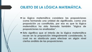 OBJETO DE LA LÓGICA MATEMÁTICA.
 La lógica matemática considera las proposiciones
como formando una unidad de significado, como una
proposición ya constituida, por eso es que la lógica
matemática ha sido llamada también “lógica de
proposiciones no analizadas”.
 Esto significa que el interés de la lógica matemática
recae en la proposición integralmente considerada, lo
cual no es obstáculo para efectuar en algún nivel
ciertos análisis de las proposiciones.
 