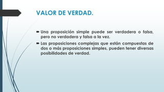 VALOR DE VERDAD.
 Una proposición simple puede ser verdadera o falsa,
pero no verdadera y falsa a la vez.
 Las proposiciones complejas que están compuestas de
dos o más proposiciones simples, pueden tener diversas
posibilidades de verdad.
 