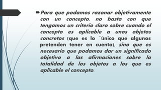 Para que podamos razonar objetivamente
con un concepto, no basta con que
tengamos un criterio claro sobre cuando el
concepto es aplicable a unos objetos
concretos (que es lo ´único que algunos
pretenden tener en cuenta), sino que es
necesario que podamos dar un significado
objetivo a las afirmaciones sobre la
totalidad de los objetos a los que es
aplicable el concepto.
 
