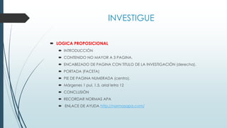 INVESTIGUE
 LOGICA PROPOSICIONAL
 INTRODUCCIÓN
 CONTENIDO NO MAYOR A 3 PAGINA.
 ENCABEZADO DE PAGINA CON TITULO DE LA INVESTIGACIÓN (derecha).
 PORTADA (FACETA)
 PIE DE PAGINA NUMERADA (centro).
 Márgenes 1 pul, 1.5. arial letra 12
 CONCLUSIÓN
 RECORDAR NORMAS APA
 ENLACE DE AYUDA http://normasapa.com/
 