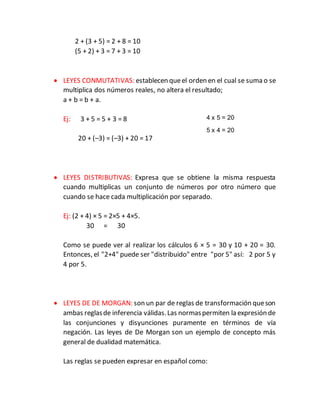 2 + (3 + 5) = 2 + 8 = 10
(5 + 2) + 3 = 7 + 3 = 10
 LEYES CONMUTATIVAS: establecen queel orden en el cual se suma o se
multiplica dos números reales, no altera el resultado;
a + b = b + a.
Ej: 3 + 5 = 5 + 3 = 8
20 + (–3) = (–3) + 20 = 17
 LEYES DISTRIBUTIVAS: Expresa que se obtiene la misma respuesta
cuando multiplicas un conjunto de números por otro número que
cuando se hace cada multiplicación por separado.
Ej: (2 + 4) × 5 = 2×5 + 4×5.
30 = 30
Como se puede ver al realizar los cálculos 6 × 5 = 30 y 10 + 20 = 30.
Entonces, el "2+4" puede ser "distribuido" entre "por 5" así: 2 por 5 y
4 por 5.
 LEYES DE DE MORGAN: son un par de reglas de transformación queson
ambas reglasde inferencia válidas.Las normaspermiten la expresión de
las conjunciones y disyunciones puramente en términos de vía
negación. Las leyes de De Morgan son un ejemplo de concepto más
general de dualidad matemática.
Las reglas se pueden expresar en español como:
4 x 5 = 20
5 x 4 = 20
 