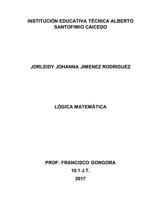 INSTITUCIÓN EDUCATIVA TÉCNICA ALBERTO
SANTOFIMIO CAICEDO
JORLEIDY JOHANNA JIMENEZ RODRIGUEZ
LÓGICA MATEMÁTICA
PROF: FRANCISCO GONGORA
10.1 J.T.
2017
 