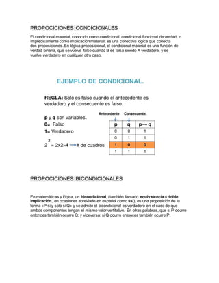 PROPOCICIONES CONDICIONALES
El condicional material, conocido como condicional, condicional funcional de verdad, o
imprecisamente como implicación material, es una conectiva lógica que conecta
dos proposiciones. En lógica proposicional, el condicional material es una función de
verdad binaria, que se vuelve falso cuando B es falsa siendo A verdadera, y se
vuelve verdadero en cualquier otro caso.
PROPOCICIONES BICONDICIONALES
En matemáticas y lógica, un bicondicional, (también llamado equivalencia o doble
implicación, en ocasiones abreviado en español como ssi), es una proposición de la
forma «P si y solo si Q» y se admite el bicondicional es verdadero en el caso de que
ambos componentes tengan el mismo valor vertitativo. En otras palabras, que si P ocurre
entonces también ocurre Q; y viceversa: si Q ocurre entonces también ocurre P.
 