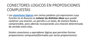 CONECTORES LOGICOS EN PROPOSICIONES
COMPUESTAS
• Los conectores lógicos son ciertas palabras y/o expresiones cuya
función en el discurso es enlazar las distintas ideas que puede
contener una oración, un párrafo o un texto, de manera fluida y
comprensible, pero además incorporando una relación determinada
de sentido entre ellas.
Existen conectores u operadores lógicas que permiten formar
proposiciones compuestas(formadas por varias proposiciones).
 