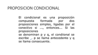 PROPOSICION CONDICIONAL
El condicional es una proposición
compuesta formada por dos
proposiciones simples, ligadas por el
conectivo si ..., entonces... Si las
proposiciones
se denominan p y q, el condiional se
escribe . p se llama antecedente y q
se llama consecuente.
 