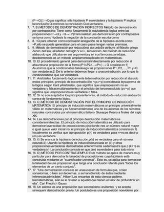 (P→Q) ] →Qque significa: si la hipótesis P esverdadera y la hipótesis P implica
laconclusión Q entonces la conclusión Q esverdadera.
7. 7. B) MÉTODOS DE DEMOSTRACIÓN INDIRECTOS Método de demostración
por contrapositiva Tiene como fundamento la equivalencia lógica entre las
proposiciones P→Q y ~Q→~P) Para realizar una demostración por contrapositiva
se toma como hipótesis la negación de la conclusión escrita como
8. 8. ~Q para obtener como conclusión lanegación de la hipótesis escrita como
~P,ello se puede generalizar para el caso quese tengan varias premisas.
9. 9. Método de demostración por reducciónal absurdoSe atribuye al filósofo griego
Zenón deElea, alrededor del siglo V a.C., lainvención del método de reducción
alabsurdo que utilizaba en sus argumentosy en sus famosas paradojas,
desdeentonces es un método ampliamenteaplicado en matemáticas.
10. 10. El procedimiento general para demostrarindirectamente por reducción al
absurdouna proposición de la forma (P1∧P2∧…∧Pn ) → Q consiste en:1)
Asumimos que la condicional es falsaluego las proposiciones P1, P2,…, Pn y~Q
son verdaderas2) De lo anterior debemos llegar a unacontradicción, por lo que la
condicionaltiene que ser verdadera.
11. 11. Aristóteles fundamento lógicamente lademostración por reducción al absurdo
endos principios: principio de nocontradicción ~(p∧~p) considerada leysuprema de
la lógica según Kant yAristóteles, que significa que unaproposición no es
verdadera y falsasimultáneamente y el principio del terceroexcluido (p∨~p) que
significa que unaproposición es verdadera o falsa.
12. 12. Si no son aceptados los principiosanteriores, el método de reducción alabsurdo
carece de fundamento lógico.
13. 13. C) MÉTODO DE DEMOSTRACIÓN POR EL PRINCIPIO DE INDUCCIÓN
MATEMÁTICA El principio de inducción matemática es un principio universalmente
válido en matemáticas y es fundamentalmente uno de los axiomas de los números
naturales construidos por el matemático italiano Giuseppe Peano a finales del siglo
XIX.
14. 14. Las demostraciones por el principio deinducción matemática se
consideranindirectas. El principio de inducciónmatemática es utilizado para
demostrar laveracidad de proposiciones p(n) donde nes un número natural mayor
o igual queun valor inicial no, el principio de inducciónmatemática consiste en:1)
Inicialmente se verifica que laproposición p(n) es verdadera para n=no,es decir p
(no) es verdadera.
15. 15. ii) Se enuncia la hipótesis de inducción:p(k) es verdadera para el número
naturalk.iii) Usando la hipótesis de inducciónenunciada en (ii) y otras
proposicionesverdaderas demostradas anteriormente sedemuestra que p (k+1) es
verdadera.iv) La conclusión consiste en que p(n) esverdadera para todo n≥no
16. 16. D) MÉTODO POR CONTRAEJEMPLO Este método se aplica de manera muy
particular para demostrar la falsedad de proposiciones cuya hipótesis está
construida mediante un "cuantificador universal". Esto es, se aplica para demostrar
la falsedad de una proposición que tenga una conclusión referida para "todos los
elementos de un cierto conjunto".
17. 17. “Una demostración consiste en unasucesión de formulas que, o bien
sonaxiomas, o bien son teoremas, o se hanobtenido de éstas mediante
inferenciasadmisibles”. Hilbert“Los encantos de esta ciencia sublime,
lasmatemáticas, sólo se le revelan a aquellosque tienen el valor de profundizar en
ella”. Carl Friedrich Gauss
18. 18. Un axioma es una proposición que seconsidera «evidente» y se acepta
sinrequerir demostración previa. Un postulado es una proposición noevidente por
 