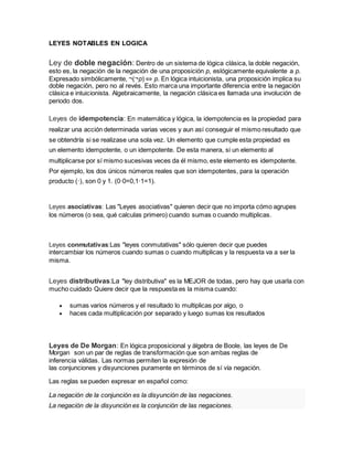 LEYES NOTABLES EN LOGICA
Ley de doble negación: Dentro de un sistema de lógica clásica, la doble negación,
esto es, la negación de la negación de una proposición p, eslógicamente equivalente a p.
Expresado simbólicamente, ¬(¬p) ⇔ p. En lógica intuicionista, una proposición implica su
doble negación, pero no al revés. Esto marca una importante diferencia entre la negación
clásica e intuicionista. Algebraicamente, la negación clásica es llamada una involución de
periodo dos.
Leyes de idempotencia: En matemática y lógica, la idempotencia es la propiedad para
realizar una acción determinada varias veces y aun así conseguir el mismo resultado que
se obtendría si se realizase una sola vez. Un elemento que cumple esta propiedad es
un elemento idempotente, o un idempotente. De esta manera, si un elemento al
multiplicarse por sí mismo sucesivas veces da él mismo, este elemento es idempotente.
Por ejemplo, los dos únicos números reales que son idempotentes, para la operación
producto (·), son 0 y 1. (0·0=0,1·1=1).
Leyes asociativas: Las "Leyes asociativas" quieren decir que no importa cómo agrupes
los números (o sea, qué calculas primero) cuando sumas o cuando multiplicas.
Leyes conmutativas:Las "leyes conmutativas" sólo quieren decir que puedes
intercambiar los números cuando sumas o cuando multiplicas y la respuesta va a ser la
misma.
Leyes distributivas:La "ley distributiva" es la MEJOR de todas, pero hay que usarla con
mucho cuidado Quiere decir que la respuesta es la misma cuando:
 sumas varios números y el resultado lo multiplicas por algo, o
 haces cada multiplicación por separado y luego sumas los resultados
Leyes de De Morgan: En lógica proposicional y álgebra de Boole, las leyes de De
Morgan son un par de reglas de transformación que son ambas reglas de
inferencia válidas. Las normas permiten la expresión de
las conjunciones y disyunciones puramente en términos de sí vía negación.
Las reglas se pueden expresar en español como:
La negación de la conjunción es la disyunción de las negaciones.
La negación de la disyunción es la conjunción de las negaciones.
 