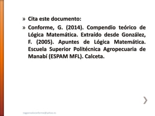 » Cita este documento:
» Conforme, G. (2014). Compendio teórico de
Lógica Matemática. Extraído desde González,
F. (2005). Apuntes de Lógica Matemática.
Escuela Superior Politécnica Agropecuaria de
Manabí (ESPAM MFL). Calceta.
inggonzaloconforme@yahoo.es