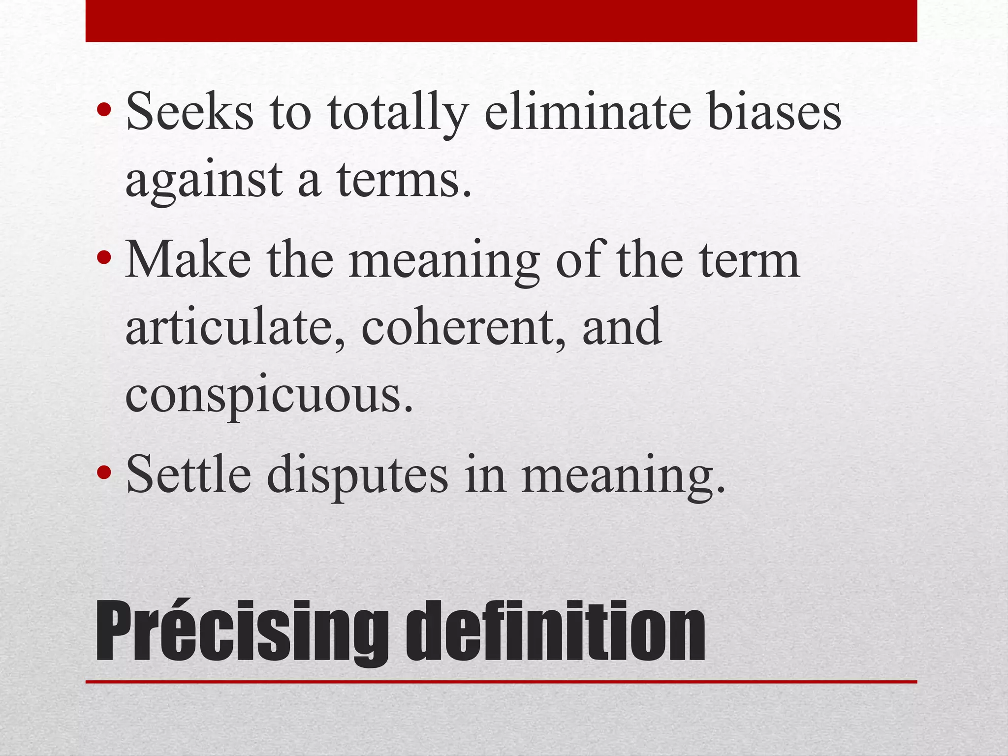 Précising definition
• Seeks to totally eliminate biases
against a terms.
• Make the meaning of the term
articulate, coherent, and
conspicuous.
• Settle disputes in meaning.
 