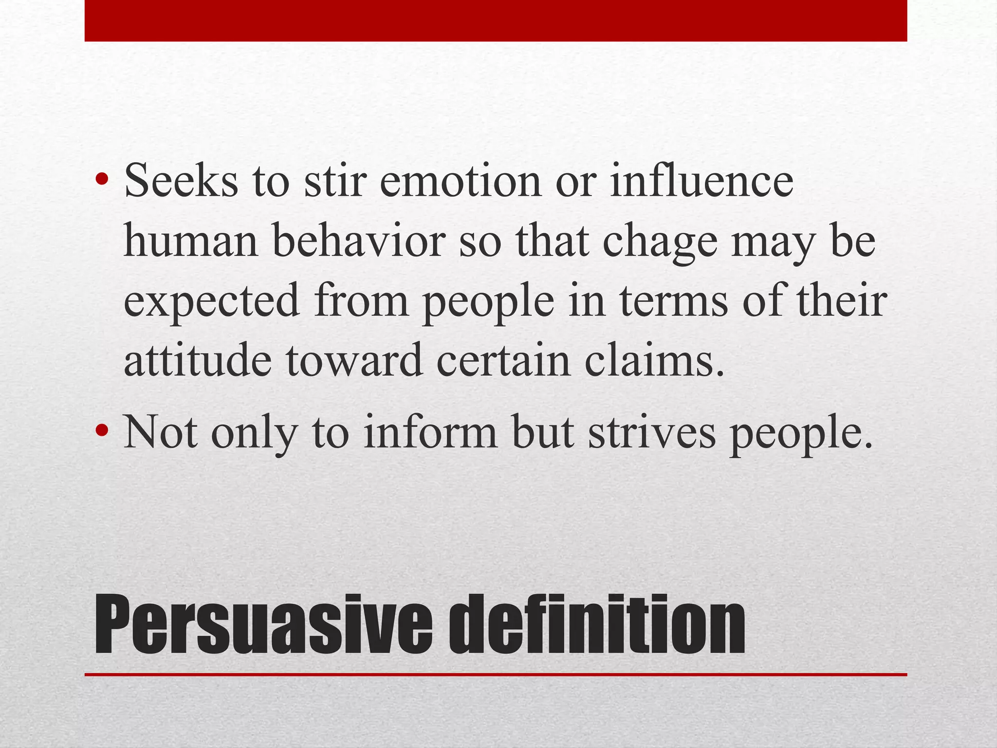 Persuasive definition
• Seeks to stir emotion or influence
human behavior so that chage may be
expected from people in terms of their
attitude toward certain claims.
• Not only to inform but strives people.
 