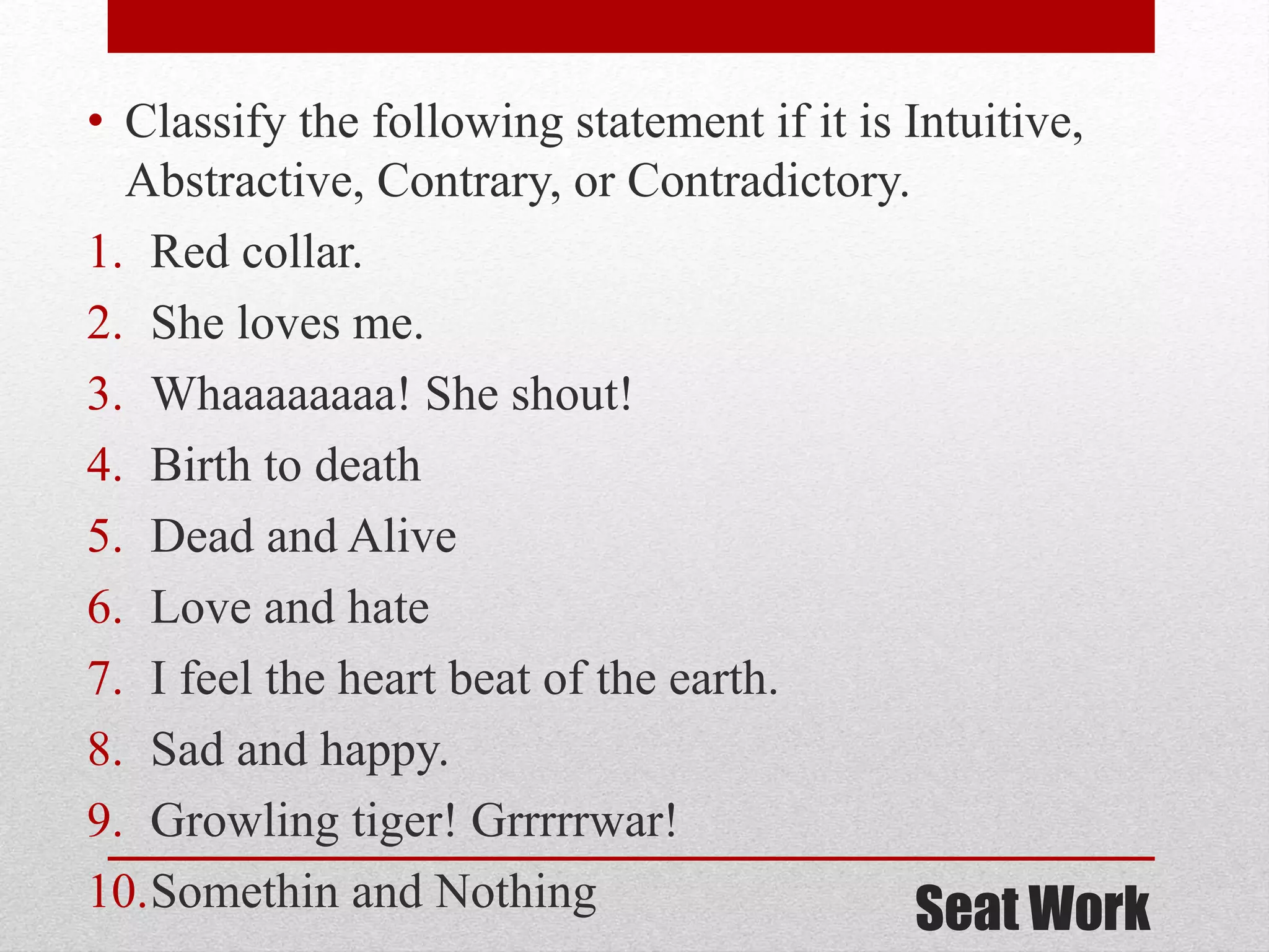 Seat Work
• Classify the following statement if it is Intuitive,
Abstractive, Contrary, or Contradictory.
1. Red collar.
2. She loves me.
3. Whaaaaaaaa! She shout!
4. Birth to death
5. Dead and Alive
6. Love and hate
7. I feel the heart beat of the earth.
8. Sad and happy.
9. Growling tiger! Grrrrrwar!
10.Somethin and Nothing
 