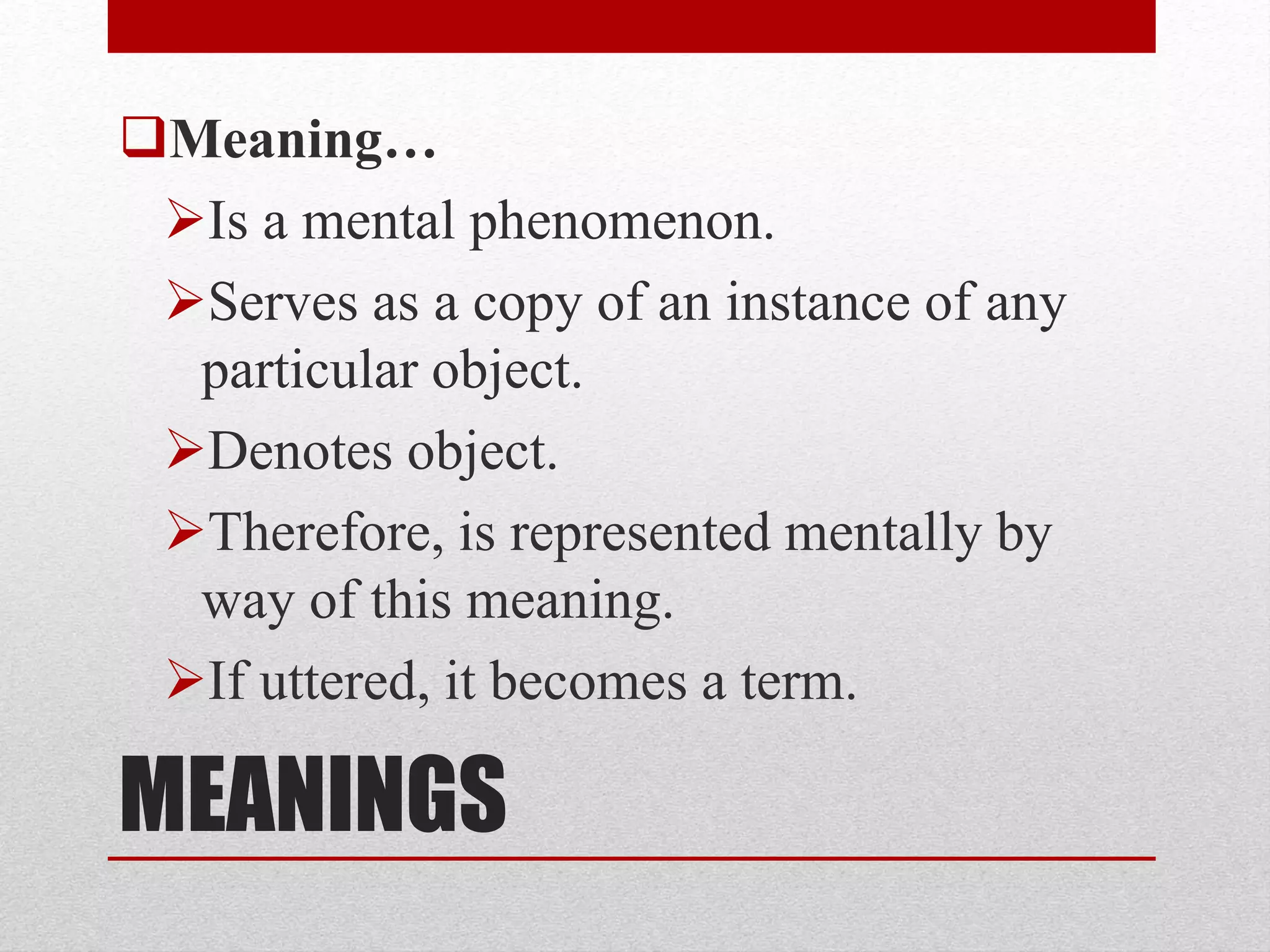 MEANINGS
Meaning…
Is a mental phenomenon.
Serves as a copy of an instance of any
particular object.
Denotes object.
Therefore, is represented mentally by
way of this meaning.
If uttered, it becomes a term.
 
