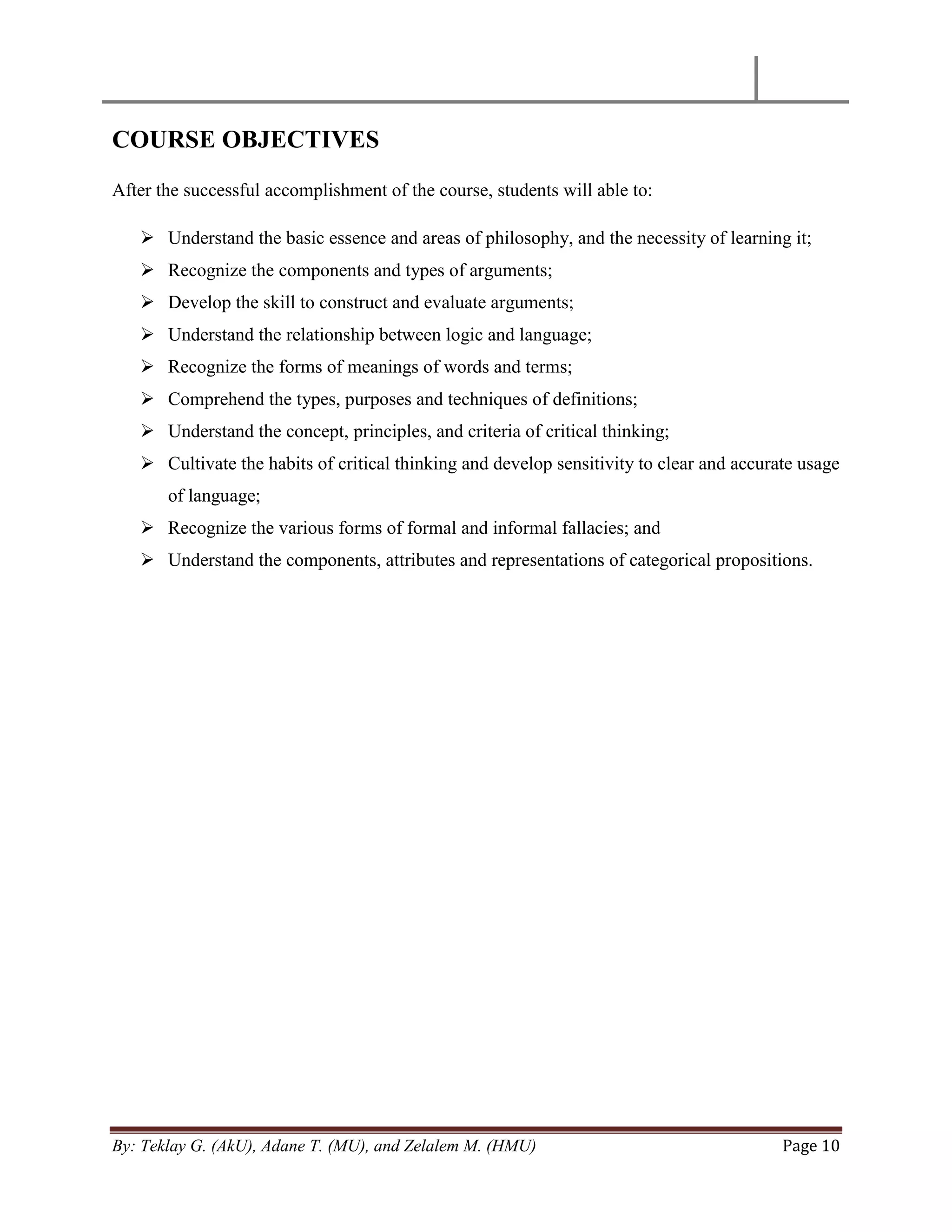 By: Teklay G. (AkU), Adane T. (MU), and Zelalem M. (HMU) Page 10
COURSE OBJECTIVES
After the successful accomplishment of the course, students will able to:
 Understand the basic essence and areas of philosophy, and the necessity of learning it;
 Recognize the components and types of arguments;
 Develop the skill to construct and evaluate arguments;
 Understand the relationship between logic and language;
 Recognize the forms of meanings of words and terms;
 Comprehend the types, purposes and techniques of definitions;
 Understand the concept, principles, and criteria of critical thinking;
 Cultivate the habits of critical thinking and develop sensitivity to clear and accurate usage
of language;
 Recognize the various forms of formal and informal fallacies; and
 Understand the components, attributes and representations of categorical propositions.
 