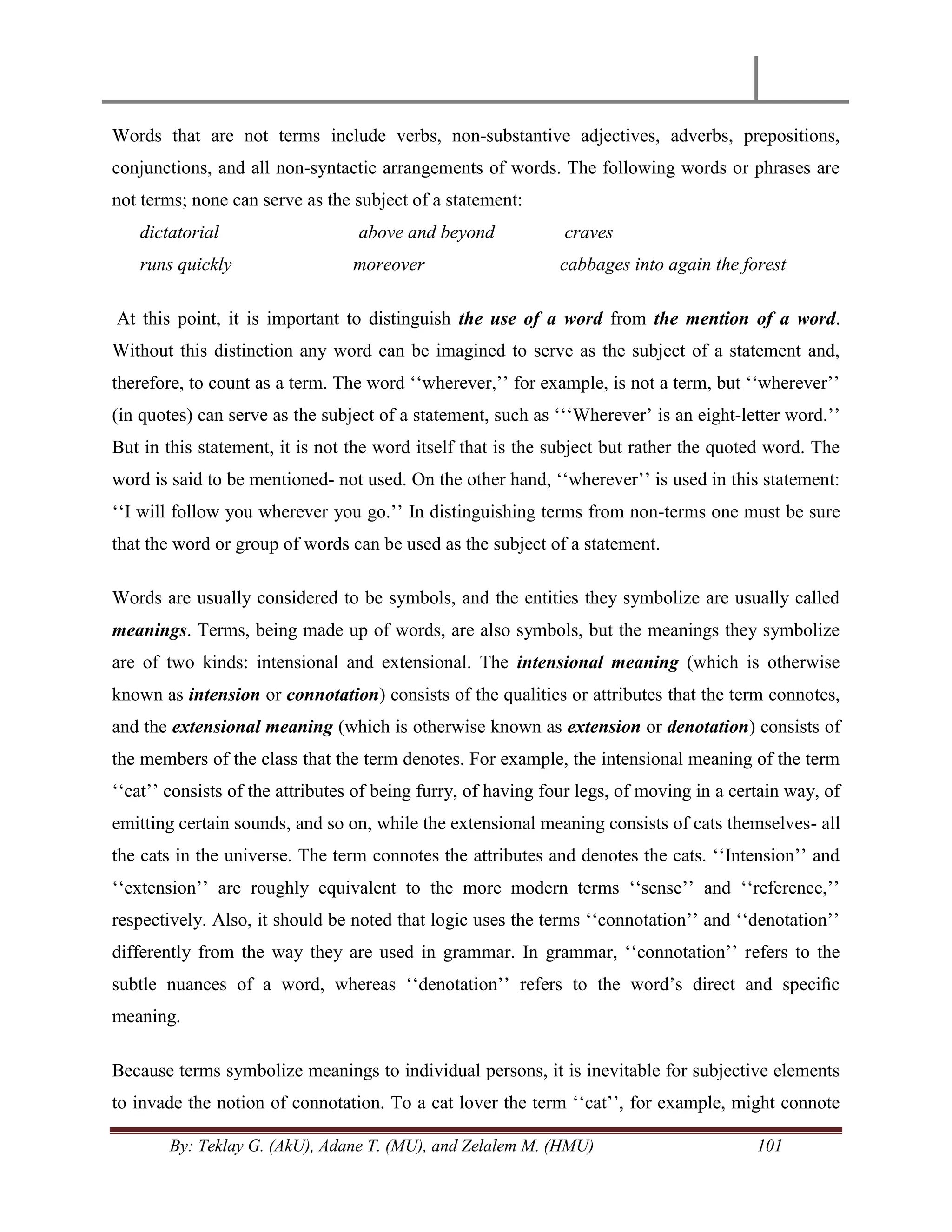 By: Teklay G. (AkU), Adane T. (MU), and Zelalem M. (HMU) 101
Words that are not terms include verbs, non-substantive adjectives, adverbs, prepositions,
conjunctions, and all non-syntactic arrangements of words. The following words or phrases are
not terms; none can serve as the subject of a statement:
dictatorial above and beyond craves
runs quickly moreover cabbages into again the forest
At this point, it is important to distinguish the use of a word from the mention of a word.
Without this distinction any word can be imagined to serve as the subject of a statement and,
therefore, to count as a term. The word ‗‗wherever,‘‘ for example, is not a term, but ‗‗wherever‘‘
(in quotes) can serve as the subject of a statement, such as ‗‗‗Wherever‘ is an eight-letter word.‘‘
But in this statement, it is not the word itself that is the subject but rather the quoted word. The
word is said to be mentioned- not used. On the other hand, ‗‗wherever‘‘ is used in this statement:
‗‗I will follow you wherever you go.‘‘ In distinguishing terms from non-terms one must be sure
that the word or group of words can be used as the subject of a statement.
Words are usually considered to be symbols, and the entities they symbolize are usually called
meanings. Terms, being made up of words, are also symbols, but the meanings they symbolize
are of two kinds: intensional and extensional. The intensional meaning (which is otherwise
known as intension or connotation) consists of the qualities or attributes that the term connotes,
and the extensional meaning (which is otherwise known as extension or denotation) consists of
the members of the class that the term denotes. For example, the intensional meaning of the term
‗‗cat‘‘ consists of the attributes of being furry, of having four legs, of moving in a certain way, of
emitting certain sounds, and so on, while the extensional meaning consists of cats themselves- all
the cats in the universe. The term connotes the attributes and denotes the cats. ‗‗Intension‘‘ and
‗‗extension‘‘ are roughly equivalent to the more modern terms ‗‗sense‘‘ and ‗‗reference,‘‘
respectively. Also, it should be noted that logic uses the terms ‗‗connotation‘‘ and ‗‗denotation‘‘
differently from the way they are used in grammar. In grammar, ‗‗connotation‘‘ refers to the
subtle nuances of a word, whereas ‗‗denotation‘‘ refers to the word‘s direct and speciﬁc
meaning.
Because terms symbolize meanings to individual persons, it is inevitable for subjective elements
to invade the notion of connotation. To a cat lover the term ‗‗cat‘‘, for example, might connote
 