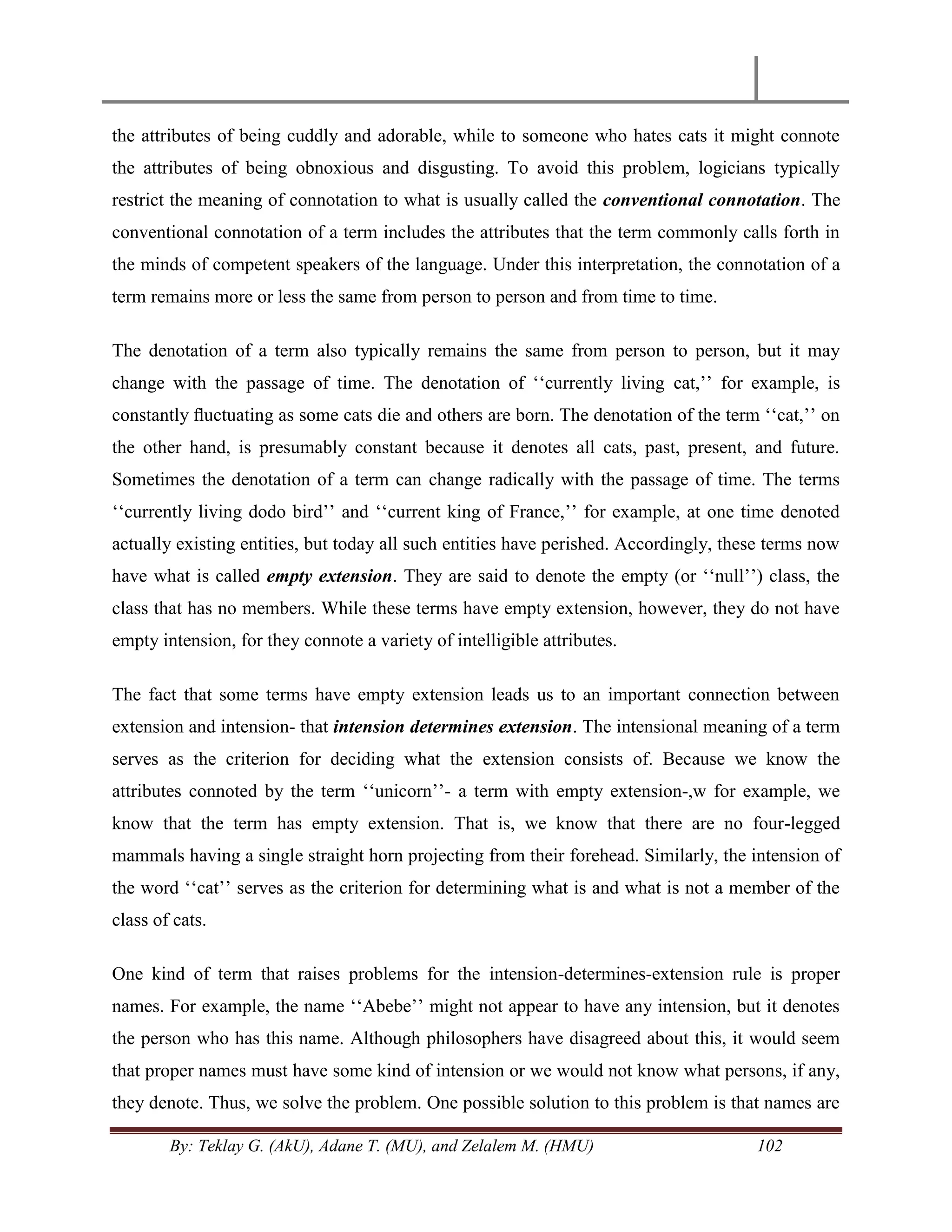 By: Teklay G. (AkU), Adane T. (MU), and Zelalem M. (HMU) 102
the attributes of being cuddly and adorable, while to someone who hates cats it might connote
the attributes of being obnoxious and disgusting. To avoid this problem, logicians typically
restrict the meaning of connotation to what is usually called the conventional connotation. The
conventional connotation of a term includes the attributes that the term commonly calls forth in
the minds of competent speakers of the language. Under this interpretation, the connotation of a
term remains more or less the same from person to person and from time to time.
The denotation of a term also typically remains the same from person to person, but it may
change with the passage of time. The denotation of ‗‗currently living cat,‘‘ for example, is
constantly ﬂuctuating as some cats die and others are born. The denotation of the term ‗‗cat,‘‘ on
the other hand, is presumably constant because it denotes all cats, past, present, and future.
Sometimes the denotation of a term can change radically with the passage of time. The terms
‗‗currently living dodo bird‘‘ and ‗‗current king of France,‘‘ for example, at one time denoted
actually existing entities, but today all such entities have perished. Accordingly, these terms now
have what is called empty extension. They are said to denote the empty (or ‗‗null‘‘) class, the
class that has no members. While these terms have empty extension, however, they do not have
empty intension, for they connote a variety of intelligible attributes.
The fact that some terms have empty extension leads us to an important connection between
extension and intension- that intension determines extension. The intensional meaning of a term
serves as the criterion for deciding what the extension consists of. Because we know the
attributes connoted by the term ‗‗unicorn‘‘- a term with empty extension-,w for example, we
know that the term has empty extension. That is, we know that there are no four-legged
mammals having a single straight horn projecting from their forehead. Similarly, the intension of
the word ‗‗cat‘‘ serves as the criterion for determining what is and what is not a member of the
class of cats.
One kind of term that raises problems for the intension-determines-extension rule is proper
names. For example, the name ‗‗Abebe‘‘ might not appear to have any intension, but it denotes
the person who has this name. Although philosophers have disagreed about this, it would seem
that proper names must have some kind of intension or we would not know what persons, if any,
they denote. Thus, we solve the problem. One possible solution to this problem is that names are
 