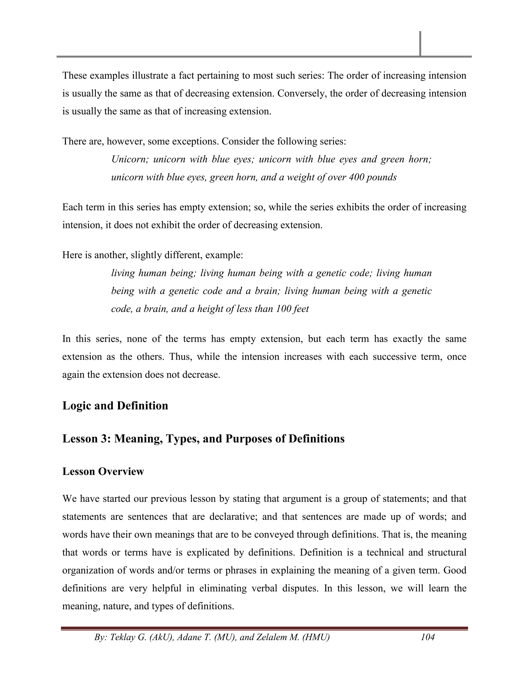 By: Teklay G. (AkU), Adane T. (MU), and Zelalem M. (HMU) 104
These examples illustrate a fact pertaining to most such series: The order of increasing intension
is usually the same as that of decreasing extension. Conversely, the order of decreasing intension
is usually the same as that of increasing extension.
There are, however, some exceptions. Consider the following series:
Unicorn; unicorn with blue eyes; unicorn with blue eyes and green horn;
unicorn with blue eyes, green horn, and a weight of over 400 pounds
Each term in this series has empty extension; so, while the series exhibits the order of increasing
intension, it does not exhibit the order of decreasing extension.
Here is another, slightly different, example:
living human being; living human being with a genetic code; living human
being with a genetic code and a brain; living human being with a genetic
code, a brain, and a height of less than 100 feet
In this series, none of the terms has empty extension, but each term has exactly the same
extension as the others. Thus, while the intension increases with each successive term, once
again the extension does not decrease.
Logic and Definition
Lesson 3: Meaning, Types, and Purposes of Definitions
Lesson Overview
We have started our previous lesson by stating that argument is a group of statements; and that
statements are sentences that are declarative; and that sentences are made up of words; and
words have their own meanings that are to be conveyed through definitions. That is, the meaning
that words or terms have is explicated by definitions. Definition is a technical and structural
organization of words and/or terms or phrases in explaining the meaning of a given term. Good
definitions are very helpful in eliminating verbal disputes. In this lesson, we will learn the
meaning, nature, and types of definitions.
 