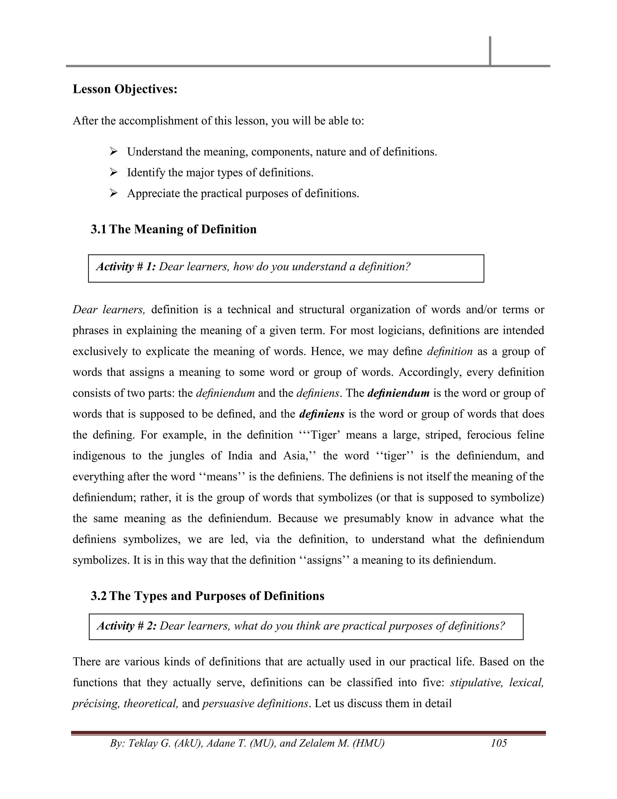 By: Teklay G. (AkU), Adane T. (MU), and Zelalem M. (HMU) 105
Lesson Objectives:
After the accomplishment of this lesson, you will be able to:
 Understand the meaning, components, nature and of definitions.
 Identify the major types of definitions.
 Appreciate the practical purposes of definitions.
3.1The Meaning of Definition
Dear learners, definition is a technical and structural organization of words and/or terms or
phrases in explaining the meaning of a given term. For most logicians, deﬁnitions are intended
exclusively to explicate the meaning of words. Hence, we may deﬁne deﬁnition as a group of
words that assigns a meaning to some word or group of words. Accordingly, every deﬁnition
consists of two parts: the deﬁniendum and the deﬁniens. The deﬁniendum is the word or group of
words that is supposed to be deﬁned, and the deﬁniens is the word or group of words that does
the deﬁning. For example, in the deﬁnition ‗‗‗Tiger‘ means a large, striped, ferocious feline
indigenous to the jungles of India and Asia,‘‘ the word ‗‗tiger‘‘ is the deﬁniendum, and
everything after the word ‗‗means‘‘ is the deﬁniens. The deﬁniens is not itself the meaning of the
deﬁniendum; rather, it is the group of words that symbolizes (or that is supposed to symbolize)
the same meaning as the deﬁniendum. Because we presumably know in advance what the
deﬁniens symbolizes, we are led, via the deﬁnition, to understand what the deﬁniendum
symbolizes. It is in this way that the deﬁnition ‗‗assigns‘‘ a meaning to its deﬁniendum.
3.2The Types and Purposes of Definitions
There are various kinds of definitions that are actually used in our practical life. Based on the
functions that they actually serve, definitions can be classified into five: stipulative, lexical,
précising, theoretical, and persuasive definitions. Let us discuss them in detail
Activity # 1: Dear learners, how do you understand a definition?
Activity # 2: Dear learners, what do you think are practical purposes of definitions?
 