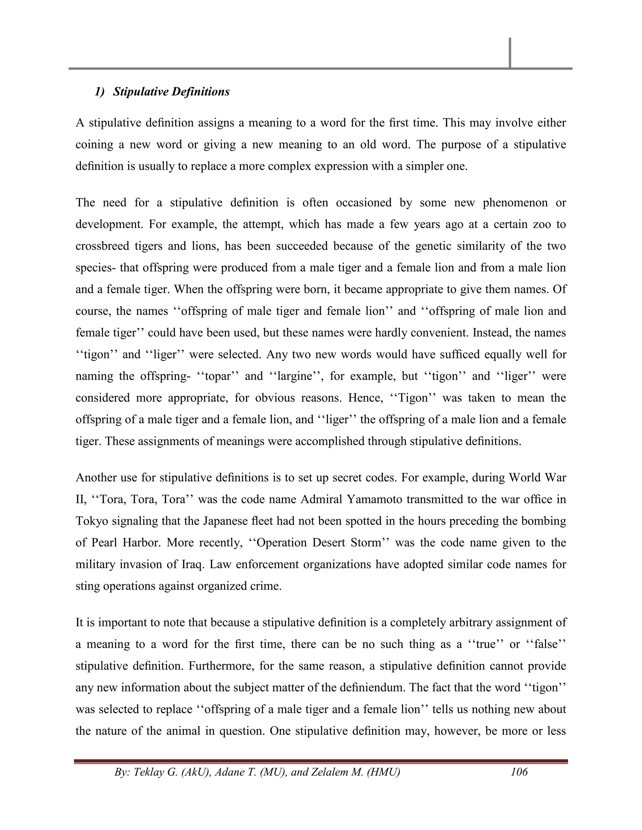 By: Teklay G. (AkU), Adane T. (MU), and Zelalem M. (HMU) 106
1) Stipulative Definitions
A stipulative deﬁnition assigns a meaning to a word for the ﬁrst time. This may involve either
coining a new word or giving a new meaning to an old word. The purpose of a stipulative
deﬁnition is usually to replace a more complex expression with a simpler one.
The need for a stipulative deﬁnition is often occasioned by some new phenomenon or
development. For example, the attempt, which has made a few years ago at a certain zoo to
crossbreed tigers and lions, has been succeeded because of the genetic similarity of the two
species- that offspring were produced from a male tiger and a female lion and from a male lion
and a female tiger. When the offspring were born, it became appropriate to give them names. Of
course, the names ‗‗offspring of male tiger and female lion‘‘ and ‗‗offspring of male lion and
female tiger‘‘ could have been used, but these names were hardly convenient. Instead, the names
‗‗tigon‘‘ and ‗‗liger‘‘ were selected. Any two new words would have sufﬁced equally well for
naming the offspring- ‗‗topar‘‘ and ‗‗largine‘‘, for example, but ‗‗tigon‘‘ and ‗‗liger‘‘ were
considered more appropriate, for obvious reasons. Hence, ‗‗Tigon‘‘ was taken to mean the
offspring of a male tiger and a female lion, and ‗‗liger‘‘ the offspring of a male lion and a female
tiger. These assignments of meanings were accomplished through stipulative deﬁnitions.
Another use for stipulative deﬁnitions is to set up secret codes. For example, during World War
II, ‗‗Tora, Tora, Tora‘‘ was the code name Admiral Yamamoto transmitted to the war ofﬁce in
Tokyo signaling that the Japanese ﬂeet had not been spotted in the hours preceding the bombing
of Pearl Harbor. More recently, ‗‗Operation Desert Storm‘‘ was the code name given to the
military invasion of Iraq. Law enforcement organizations have adopted similar code names for
sting operations against organized crime.
It is important to note that because a stipulative deﬁnition is a completely arbitrary assignment of
a meaning to a word for the ﬁrst time, there can be no such thing as a ‗‗true‘‘ or ‗‗false‘‘
stipulative deﬁnition. Furthermore, for the same reason, a stipulative deﬁnition cannot provide
any new information about the subject matter of the deﬁniendum. The fact that the word ‗‗tigon‘‘
was selected to replace ‗‗offspring of a male tiger and a female lion‘‘ tells us nothing new about
the nature of the animal in question. One stipulative deﬁnition may, however, be more or less
 