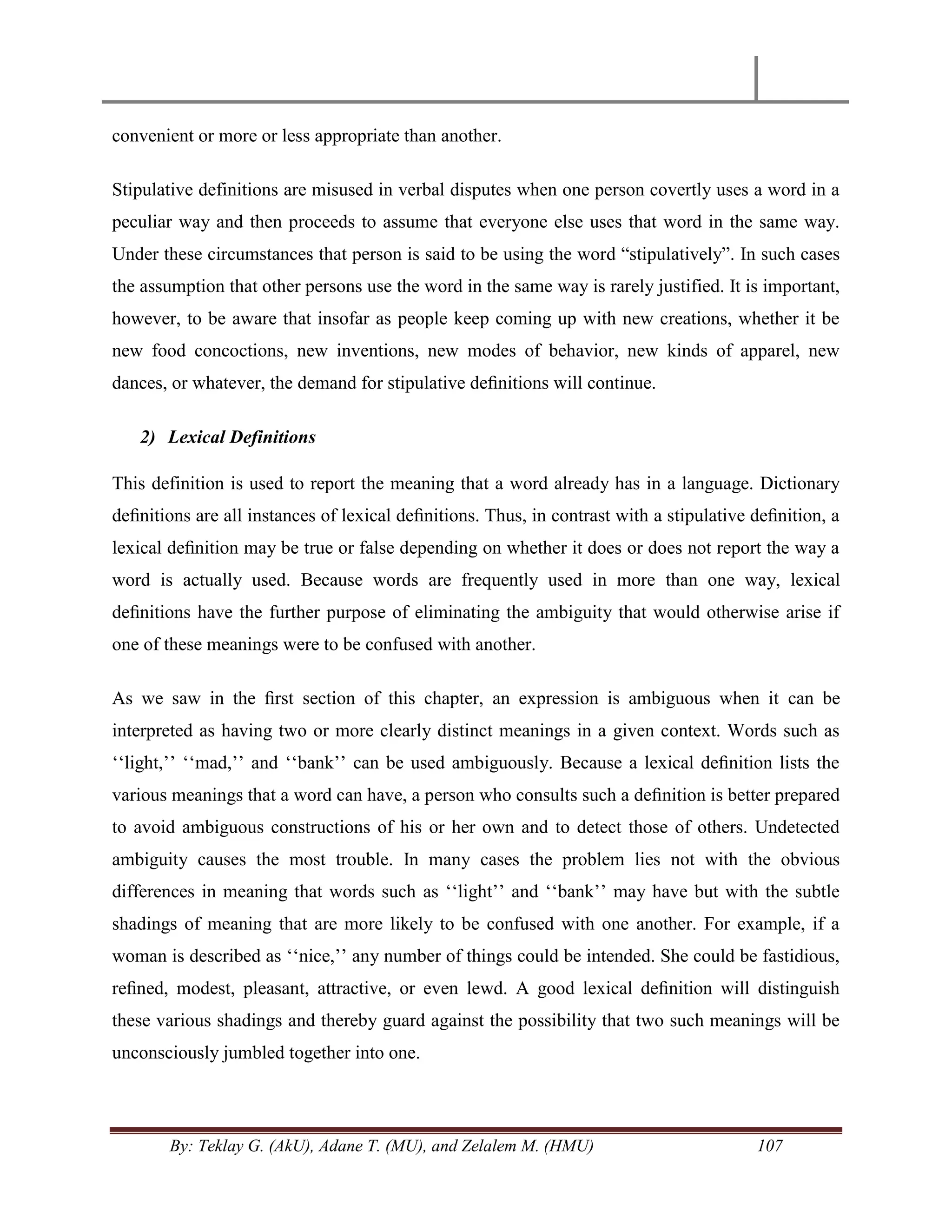 By: Teklay G. (AkU), Adane T. (MU), and Zelalem M. (HMU) 107
convenient or more or less appropriate than another.
Stipulative definitions are misused in verbal disputes when one person covertly uses a word in a
peculiar way and then proceeds to assume that everyone else uses that word in the same way.
Under these circumstances that person is said to be using the word ―stipulatively‖. In such cases
the assumption that other persons use the word in the same way is rarely justified. It is important,
however, to be aware that insofar as people keep coming up with new creations, whether it be
new food concoctions, new inventions, new modes of behavior, new kinds of apparel, new
dances, or whatever, the demand for stipulative deﬁnitions will continue.
2) Lexical Definitions
This definition is used to report the meaning that a word already has in a language. Dictionary
deﬁnitions are all instances of lexical deﬁnitions. Thus, in contrast with a stipulative deﬁnition, a
lexical deﬁnition may be true or false depending on whether it does or does not report the way a
word is actually used. Because words are frequently used in more than one way, lexical
deﬁnitions have the further purpose of eliminating the ambiguity that would otherwise arise if
one of these meanings were to be confused with another.
As we saw in the ﬁrst section of this chapter, an expression is ambiguous when it can be
interpreted as having two or more clearly distinct meanings in a given context. Words such as
‗‗light,‘‘ ‗‗mad,‘‘ and ‗‗bank‘‘ can be used ambiguously. Because a lexical deﬁnition lists the
various meanings that a word can have, a person who consults such a deﬁnition is better prepared
to avoid ambiguous constructions of his or her own and to detect those of others. Undetected
ambiguity causes the most trouble. In many cases the problem lies not with the obvious
differences in meaning that words such as ‗‗light‘‘ and ‗‗bank‘‘ may have but with the subtle
shadings of meaning that are more likely to be confused with one another. For example, if a
woman is described as ‗‗nice,‘‘ any number of things could be intended. She could be fastidious,
reﬁned, modest, pleasant, attractive, or even lewd. A good lexical deﬁnition will distinguish
these various shadings and thereby guard against the possibility that two such meanings will be
unconsciously jumbled together into one.
 