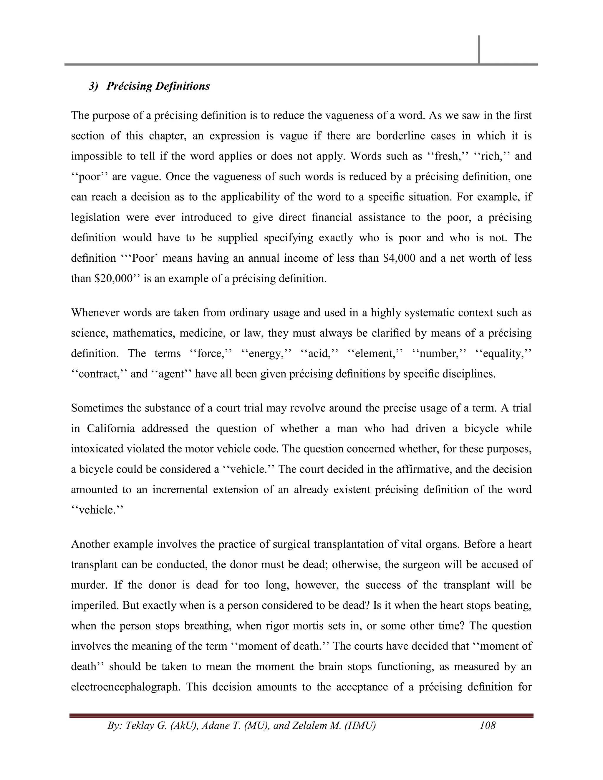 By: Teklay G. (AkU), Adane T. (MU), and Zelalem M. (HMU) 108
3) Précising Definitions
The purpose of a précising deﬁnition is to reduce the vagueness of a word. As we saw in the ﬁrst
section of this chapter, an expression is vague if there are borderline cases in which it is
impossible to tell if the word applies or does not apply. Words such as ‗‗fresh,‘‘ ‗‗rich,‘‘ and
‗‗poor‘‘ are vague. Once the vagueness of such words is reduced by a précising deﬁnition, one
can reach a decision as to the applicability of the word to a speciﬁc situation. For example, if
legislation were ever introduced to give direct ﬁnancial assistance to the poor, a précising
deﬁnition would have to be supplied specifying exactly who is poor and who is not. The
deﬁnition ‗‗‗Poor‘ means having an annual income of less than $4,000 and a net worth of less
than $20,000‘‘ is an example of a précising deﬁnition.
Whenever words are taken from ordinary usage and used in a highly systematic context such as
science, mathematics, medicine, or law, they must always be clariﬁed by means of a précising
deﬁnition. The terms ‗‗force,‘‘ ‗‗energy,‘‘ ‗‗acid,‘‘ ‗‗element,‘‘ ‗‗number,‘‘ ‗‗equality,‘‘
‗‗contract,‘‘ and ‗‗agent‘‘ have all been given précising deﬁnitions by speciﬁc disciplines.
Sometimes the substance of a court trial may revolve around the precise usage of a term. A trial
in California addressed the question of whether a man who had driven a bicycle while
intoxicated violated the motor vehicle code. The question concerned whether, for these purposes,
a bicycle could be considered a ‗‗vehicle.‘‘ The court decided in the affirmative, and the decision
amounted to an incremental extension of an already existent précising deﬁnition of the word
‗‗vehicle.‘‘
Another example involves the practice of surgical transplantation of vital organs. Before a heart
transplant can be conducted, the donor must be dead; otherwise, the surgeon will be accused of
murder. If the donor is dead for too long, however, the success of the transplant will be
imperiled. But exactly when is a person considered to be dead? Is it when the heart stops beating,
when the person stops breathing, when rigor mortis sets in, or some other time? The question
involves the meaning of the term ‗‗moment of death.‘‘ The courts have decided that ‗‗moment of
death‘‘ should be taken to mean the moment the brain stops functioning, as measured by an
electroencephalograph. This decision amounts to the acceptance of a précising deﬁnition for
 