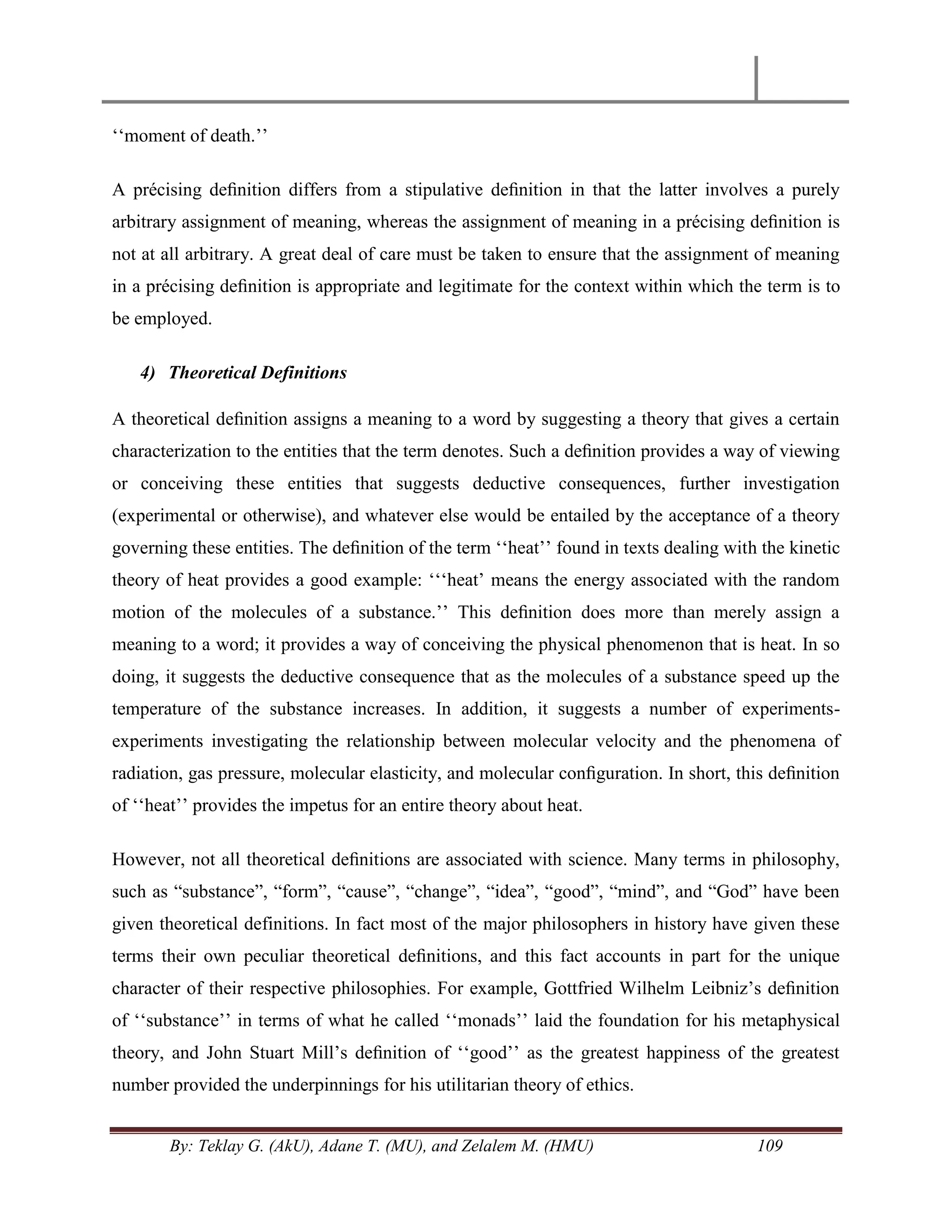 By: Teklay G. (AkU), Adane T. (MU), and Zelalem M. (HMU) 109
‗‗moment of death.‘‘
A précising deﬁnition differs from a stipulative deﬁnition in that the latter involves a purely
arbitrary assignment of meaning, whereas the assignment of meaning in a précising deﬁnition is
not at all arbitrary. A great deal of care must be taken to ensure that the assignment of meaning
in a précising deﬁnition is appropriate and legitimate for the context within which the term is to
be employed.
4) Theoretical Definitions
A theoretical deﬁnition assigns a meaning to a word by suggesting a theory that gives a certain
characterization to the entities that the term denotes. Such a deﬁnition provides a way of viewing
or conceiving these entities that suggests deductive consequences, further investigation
(experimental or otherwise), and whatever else would be entailed by the acceptance of a theory
governing these entities. The deﬁnition of the term ‗‗heat‘‘ found in texts dealing with the kinetic
theory of heat provides a good example: ‗‗‗heat‘ means the energy associated with the random
motion of the molecules of a substance.‘‘ This deﬁnition does more than merely assign a
meaning to a word; it provides a way of conceiving the physical phenomenon that is heat. In so
doing, it suggests the deductive consequence that as the molecules of a substance speed up the
temperature of the substance increases. In addition, it suggests a number of experiments-
experiments investigating the relationship between molecular velocity and the phenomena of
radiation, gas pressure, molecular elasticity, and molecular conﬁguration. In short, this deﬁnition
of ‗‗heat‘‘ provides the impetus for an entire theory about heat.
However, not all theoretical deﬁnitions are associated with science. Many terms in philosophy,
such as ―substance‖, ―form‖, ―cause‖, ―change‖, ―idea‖, ―good‖, ―mind‖, and ―God‖ have been
given theoretical definitions. In fact most of the major philosophers in history have given these
terms their own peculiar theoretical deﬁnitions, and this fact accounts in part for the unique
character of their respective philosophies. For example, Gottfried Wilhelm Leibniz‘s deﬁnition
of ‗‗substance‘‘ in terms of what he called ‗‗monads‘‘ laid the foundation for his metaphysical
theory, and John Stuart Mill‘s deﬁnition of ‗‗good‘‘ as the greatest happiness of the greatest
number provided the underpinnings for his utilitarian theory of ethics.
 