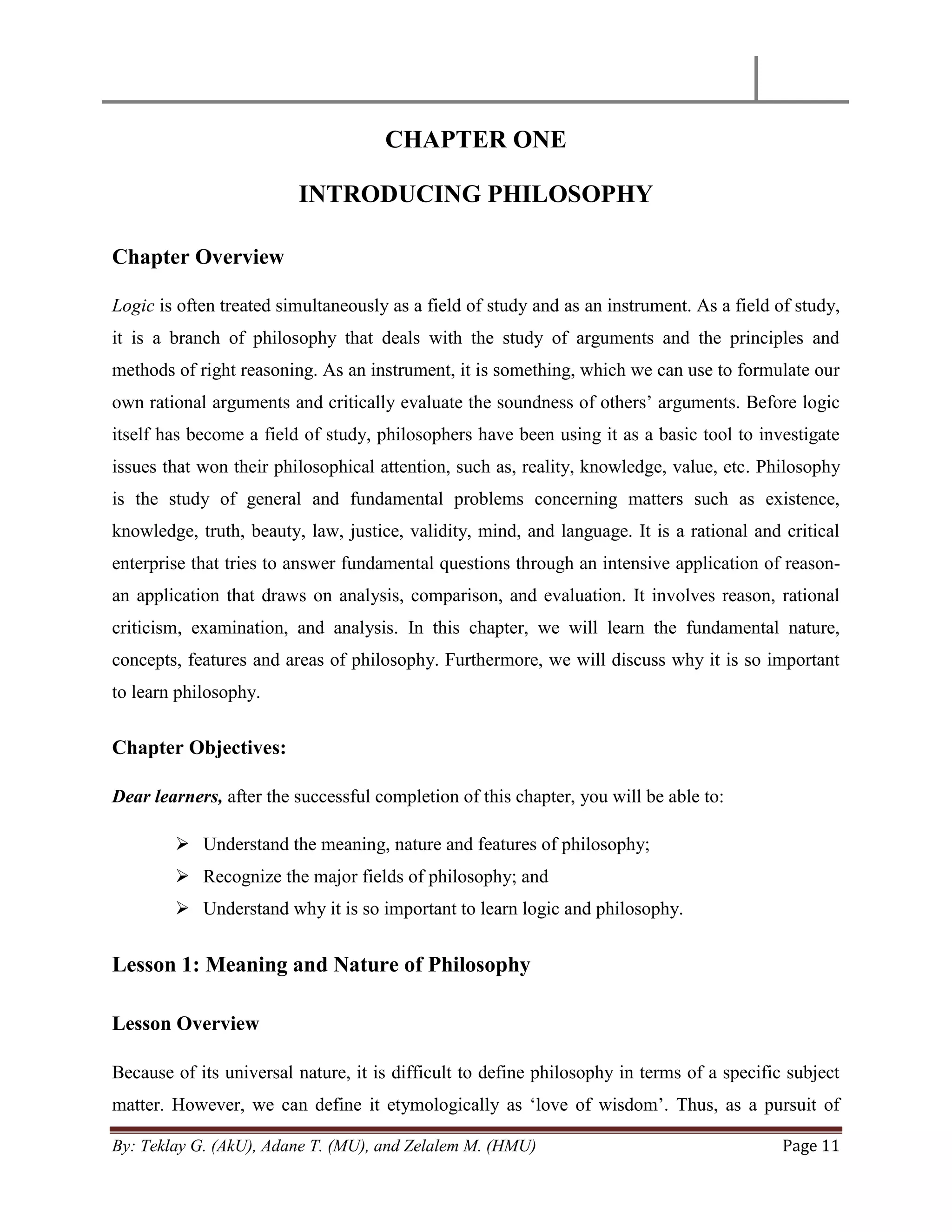 By: Teklay G. (AkU), Adane T. (MU), and Zelalem M. (HMU) Page 11
CHAPTER ONE
INTRODUCING PHILOSOPHY
Chapter Overview
Logic is often treated simultaneously as a field of study and as an instrument. As a field of study,
it is a branch of philosophy that deals with the study of arguments and the principles and
methods of right reasoning. As an instrument, it is something, which we can use to formulate our
own rational arguments and critically evaluate the soundness of others‘ arguments. Before logic
itself has become a field of study, philosophers have been using it as a basic tool to investigate
issues that won their philosophical attention, such as, reality, knowledge, value, etc. Philosophy
is the study of general and fundamental problems concerning matters such as existence,
knowledge, truth, beauty, law, justice, validity, mind, and language. It is a rational and critical
enterprise that tries to answer fundamental questions through an intensive application of reason-
an application that draws on analysis, comparison, and evaluation. It involves reason, rational
criticism, examination, and analysis. In this chapter, we will learn the fundamental nature,
concepts, features and areas of philosophy. Furthermore, we will discuss why it is so important
to learn philosophy.
Chapter Objectives:
Dear learners, after the successful completion of this chapter, you will be able to:
 Understand the meaning, nature and features of philosophy;
 Recognize the major fields of philosophy; and
 Understand why it is so important to learn logic and philosophy.
Lesson 1: Meaning and Nature of Philosophy
Lesson Overview
Because of its universal nature, it is difficult to define philosophy in terms of a specific subject
matter. However, we can define it etymologically as ‗love of wisdom‘. Thus, as a pursuit of
 