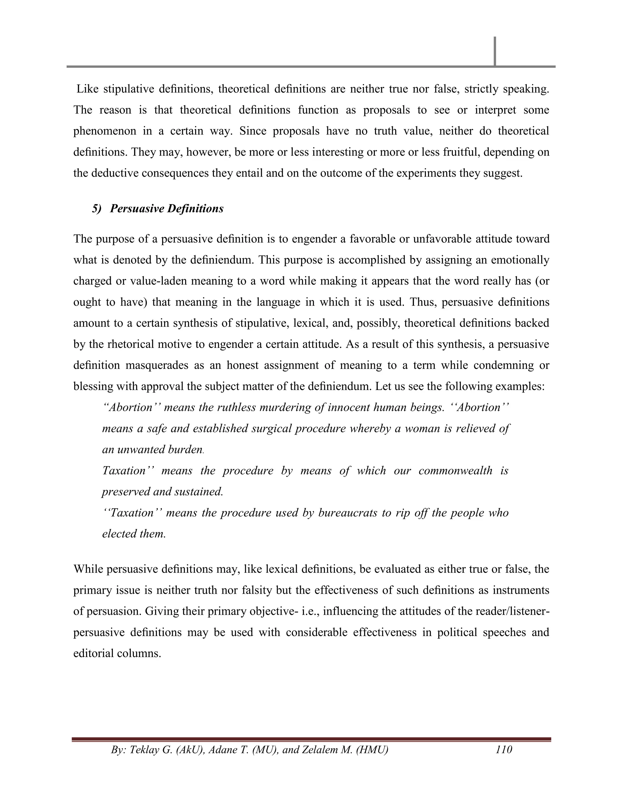 By: Teklay G. (AkU), Adane T. (MU), and Zelalem M. (HMU) 110
Like stipulative deﬁnitions, theoretical deﬁnitions are neither true nor false, strictly speaking.
The reason is that theoretical deﬁnitions function as proposals to see or interpret some
phenomenon in a certain way. Since proposals have no truth value, neither do theoretical
deﬁnitions. They may, however, be more or less interesting or more or less fruitful, depending on
the deductive consequences they entail and on the outcome of the experiments they suggest.
5) Persuasive Definitions
The purpose of a persuasive deﬁnition is to engender a favorable or unfavorable attitude toward
what is denoted by the deﬁniendum. This purpose is accomplished by assigning an emotionally
charged or value-laden meaning to a word while making it appears that the word really has (or
ought to have) that meaning in the language in which it is used. Thus, persuasive deﬁnitions
amount to a certain synthesis of stipulative, lexical, and, possibly, theoretical deﬁnitions backed
by the rhetorical motive to engender a certain attitude. As a result of this synthesis, a persuasive
deﬁnition masquerades as an honest assignment of meaning to a term while condemning or
blessing with approval the subject matter of the deﬁniendum. Let us see the following examples:
“Abortion‟‟ means the ruthless murdering of innocent human beings. „„Abortion‟‟
means a safe and established surgical procedure whereby a woman is relieved of
an unwanted burden.
Taxation‟‟ means the procedure by means of which our commonwealth is
preserved and sustained.
„„Taxation‟‟ means the procedure used by bureaucrats to rip off the people who
elected them.
While persuasive deﬁnitions may, like lexical deﬁnitions, be evaluated as either true or false, the
primary issue is neither truth nor falsity but the effectiveness of such deﬁnitions as instruments
of persuasion. Giving their primary objective- i.e., influencing the attitudes of the reader/listener-
persuasive deﬁnitions may be used with considerable effectiveness in political speeches and
editorial columns.
 