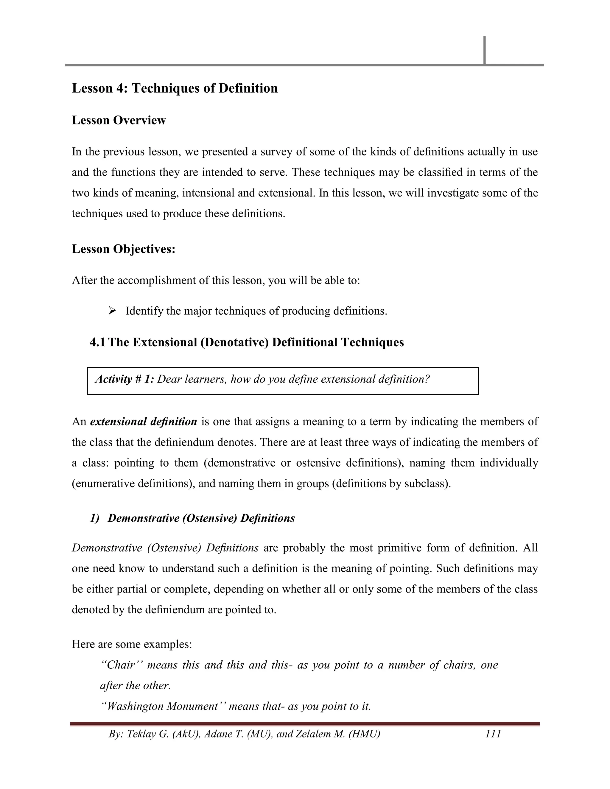 By: Teklay G. (AkU), Adane T. (MU), and Zelalem M. (HMU) 111
Lesson 4: Techniques of Definition
Lesson Overview
In the previous lesson, we presented a survey of some of the kinds of deﬁnitions actually in use
and the functions they are intended to serve. These techniques may be classiﬁed in terms of the
two kinds of meaning, intensional and extensional. In this lesson, we will investigate some of the
techniques used to produce these deﬁnitions.
Lesson Objectives:
After the accomplishment of this lesson, you will be able to:
 Identify the major techniques of producing definitions.
4.1The Extensional (Denotative) Definitional Techniques
An extensional deﬁnition is one that assigns a meaning to a term by indicating the members of
the class that the deﬁniendum denotes. There are at least three ways of indicating the members of
a class: pointing to them (demonstrative or ostensive definitions), naming them individually
(enumerative deﬁnitions), and naming them in groups (deﬁnitions by subclass).
1) Demonstrative (Ostensive) Deﬁnitions
Demonstrative (Ostensive) Deﬁnitions are probably the most primitive form of deﬁnition. All
one need know to understand such a deﬁnition is the meaning of pointing. Such deﬁnitions may
be either partial or complete, depending on whether all or only some of the members of the class
denoted by the deﬁniendum are pointed to.
Here are some examples:
“Chair‟‟ means this and this and this- as you point to a number of chairs, one
after the other.
“Washington Monument‟‟ means that- as you point to it.
Activity # 1: Dear learners, how do you define extensional definition?
 