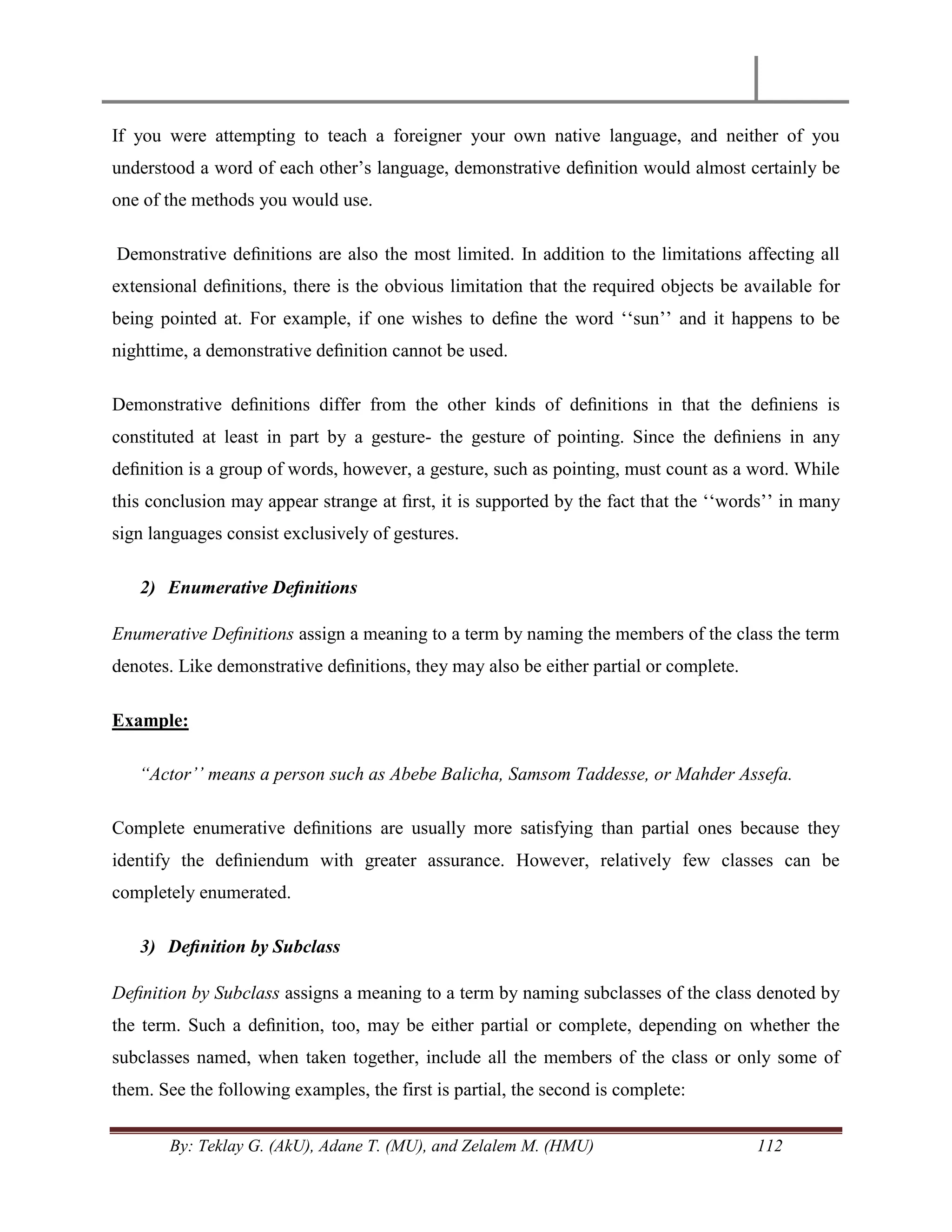 By: Teklay G. (AkU), Adane T. (MU), and Zelalem M. (HMU) 112
If you were attempting to teach a foreigner your own native language, and neither of you
understood a word of each other‘s language, demonstrative deﬁnition would almost certainly be
one of the methods you would use.
Demonstrative deﬁnitions are also the most limited. In addition to the limitations affecting all
extensional deﬁnitions, there is the obvious limitation that the required objects be available for
being pointed at. For example, if one wishes to deﬁne the word ‗‗sun‘‘ and it happens to be
nighttime, a demonstrative deﬁnition cannot be used.
Demonstrative deﬁnitions differ from the other kinds of deﬁnitions in that the deﬁniens is
constituted at least in part by a gesture- the gesture of pointing. Since the deﬁniens in any
deﬁnition is a group of words, however, a gesture, such as pointing, must count as a word. While
this conclusion may appear strange at ﬁrst, it is supported by the fact that the ‗‗words‘‘ in many
sign languages consist exclusively of gestures.
2) Enumerative Deﬁnitions
Enumerative Deﬁnitions assign a meaning to a term by naming the members of the class the term
denotes. Like demonstrative deﬁnitions, they may also be either partial or complete.
Example:
“Actor‟‟ means a person such as Abebe Balicha, Samsom Taddesse, or Mahder Assefa.
Complete enumerative deﬁnitions are usually more satisfying than partial ones because they
identify the deﬁniendum with greater assurance. However, relatively few classes can be
completely enumerated.
3) Deﬁnition by Subclass
Deﬁnition by Subclass assigns a meaning to a term by naming subclasses of the class denoted by
the term. Such a deﬁnition, too, may be either partial or complete, depending on whether the
subclasses named, when taken together, include all the members of the class or only some of
them. See the following examples, the first is partial, the second is complete:
 