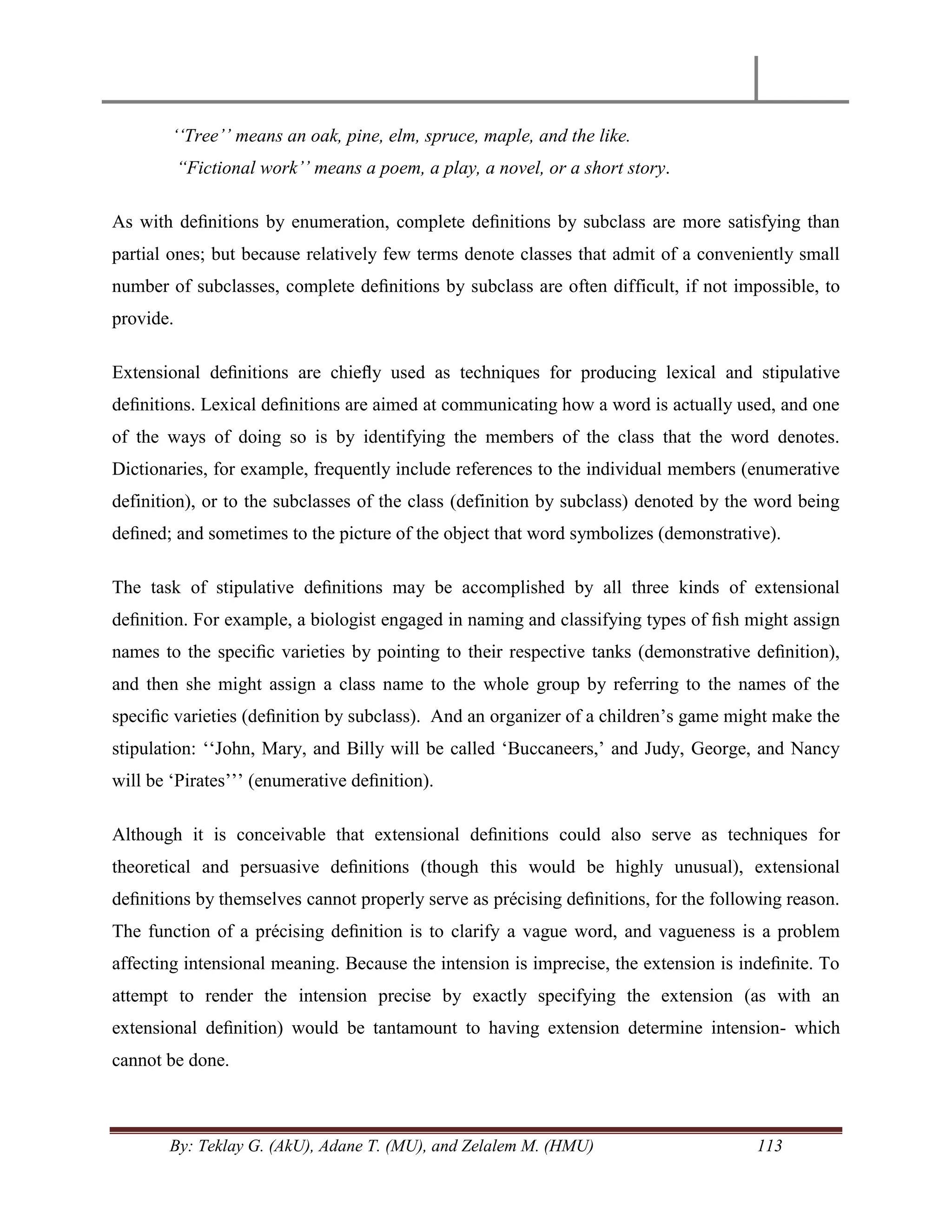 By: Teklay G. (AkU), Adane T. (MU), and Zelalem M. (HMU) 113
„„Tree‟‟ means an oak, pine, elm, spruce, maple, and the like.
“Fictional work‟‟ means a poem, a play, a novel, or a short story.
As with deﬁnitions by enumeration, complete deﬁnitions by subclass are more satisfying than
partial ones; but because relatively few terms denote classes that admit of a conveniently small
number of subclasses, complete deﬁnitions by subclass are often difficult, if not impossible, to
provide.
Extensional deﬁnitions are chieﬂy used as techniques for producing lexical and stipulative
deﬁnitions. Lexical deﬁnitions are aimed at communicating how a word is actually used, and one
of the ways of doing so is by identifying the members of the class that the word denotes.
Dictionaries, for example, frequently include references to the individual members (enumerative
definition), or to the subclasses of the class (definition by subclass) denoted by the word being
deﬁned; and sometimes to the picture of the object that word symbolizes (demonstrative).
The task of stipulative deﬁnitions may be accomplished by all three kinds of extensional
deﬁnition. For example, a biologist engaged in naming and classifying types of ﬁsh might assign
names to the speciﬁc varieties by pointing to their respective tanks (demonstrative deﬁnition),
and then she might assign a class name to the whole group by referring to the names of the
speciﬁc varieties (deﬁnition by subclass). And an organizer of a children‘s game might make the
stipulation: ‗‗John, Mary, and Billy will be called ‗Buccaneers,‘ and Judy, George, and Nancy
will be ‗Pirates‘‘‘ (enumerative deﬁnition).
Although it is conceivable that extensional deﬁnitions could also serve as techniques for
theoretical and persuasive deﬁnitions (though this would be highly unusual), extensional
deﬁnitions by themselves cannot properly serve as précising deﬁnitions, for the following reason.
The function of a précising deﬁnition is to clarify a vague word, and vagueness is a problem
affecting intensional meaning. Because the intension is imprecise, the extension is indeﬁnite. To
attempt to render the intension precise by exactly specifying the extension (as with an
extensional deﬁnition) would be tantamount to having extension determine intension- which
cannot be done.
 