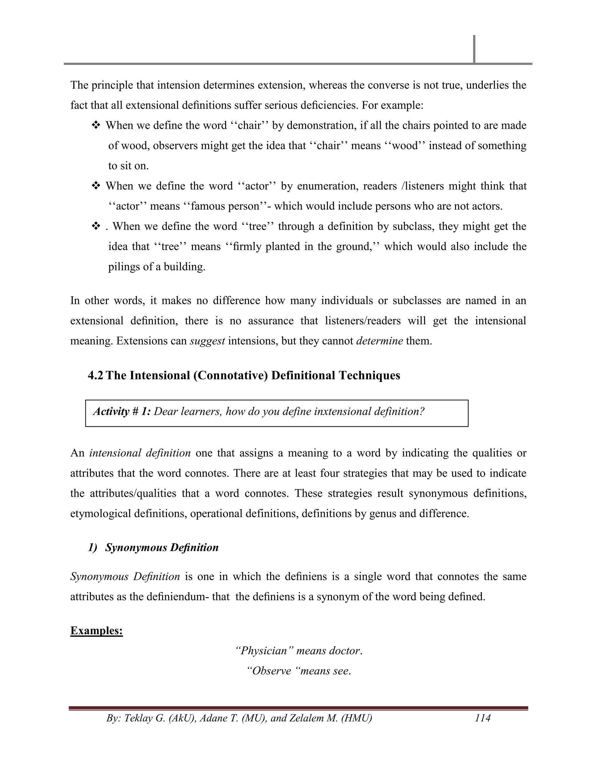 By: Teklay G. (AkU), Adane T. (MU), and Zelalem M. (HMU) 114
The principle that intension determines extension, whereas the converse is not true, underlies the
fact that all extensional deﬁnitions suffer serious deﬁciencies. For example:
 When we define the word ‗‗chair‘‘ by demonstration, if all the chairs pointed to are made
of wood, observers might get the idea that ‗‗chair‘‘ means ‗‗wood‘‘ instead of something
to sit on.
 When we define the word ‗‗actor‘‘ by enumeration, readers /listeners might think that
‗‗actor‘‘ means ‗‗famous person‘‘- which would include persons who are not actors.
 . When we define the word ‗‗tree‘‘ through a definition by subclass, they might get the
idea that ‗‗tree‘‘ means ‗‗ﬁrmly planted in the ground,‘‘ which would also include the
pilings of a building.
In other words, it makes no difference how many individuals or subclasses are named in an
extensional deﬁnition, there is no assurance that listeners/readers will get the intensional
meaning. Extensions can suggest intensions, but they cannot determine them.
4.2The Intensional (Connotative) Definitional Techniques
An intensional definition one that assigns a meaning to a word by indicating the qualities or
attributes that the word connotes. There are at least four strategies that may be used to indicate
the attributes/qualities that a word connotes. These strategies result synonymous definitions,
etymological definitions, operational definitions, definitions by genus and difference.
1) Synonymous Deﬁnition
Synonymous Deﬁnition is one in which the deﬁniens is a single word that connotes the same
attributes as the deﬁniendum- that the deﬁniens is a synonym of the word being deﬁned.
Examples:
“Physician” means doctor.
“Observe “means see.
Activity # 1: Dear learners, how do you define inxtensional definition?
 