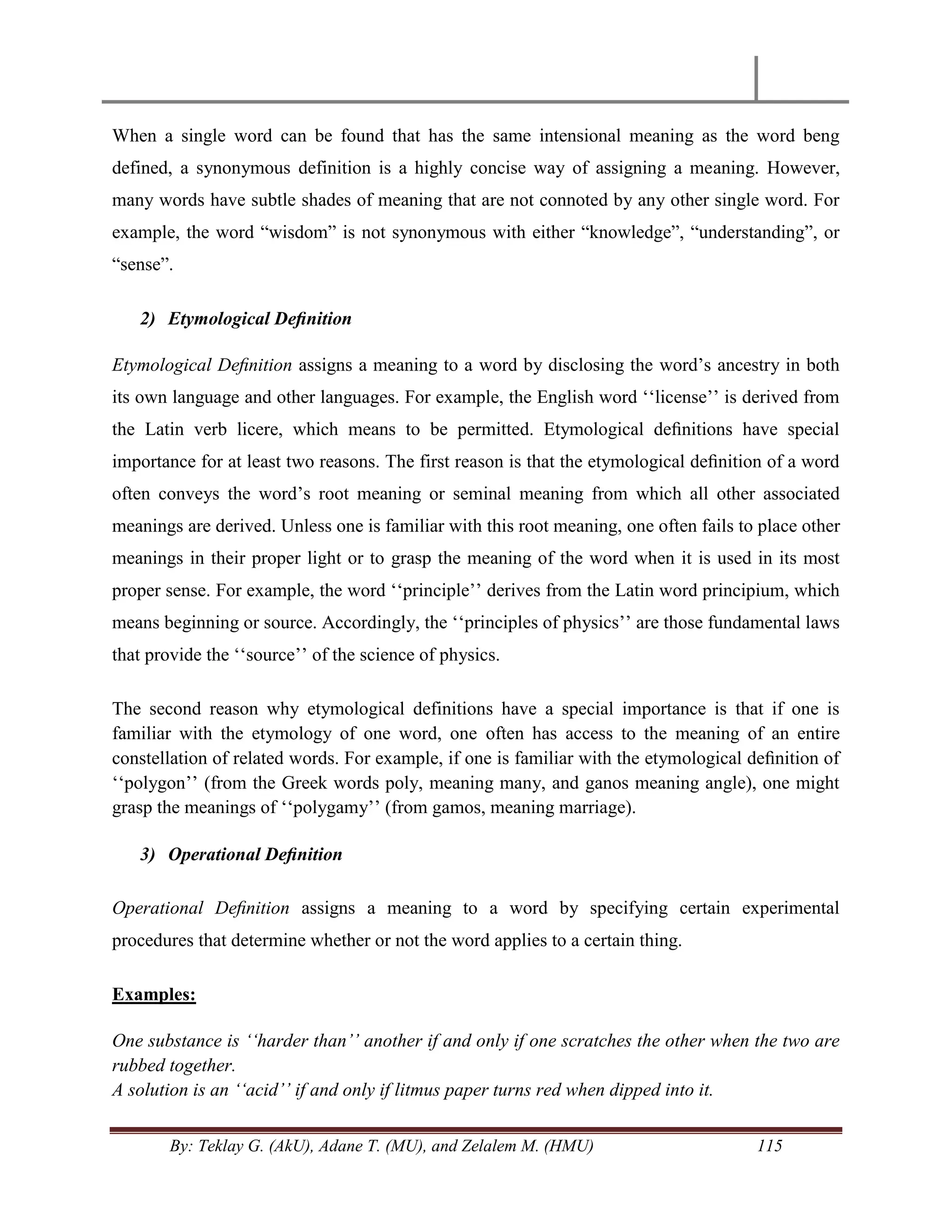 By: Teklay G. (AkU), Adane T. (MU), and Zelalem M. (HMU) 115
When a single word can be found that has the same intensional meaning as the word beng
defined, a synonymous definition is a highly concise way of assigning a meaning. However,
many words have subtle shades of meaning that are not connoted by any other single word. For
example, the word ―wisdom‖ is not synonymous with either ―knowledge‖, ―understanding‖, or
―sense‖.
2) Etymological Deﬁnition
Etymological Deﬁnition assigns a meaning to a word by disclosing the word‘s ancestry in both
its own language and other languages. For example, the English word ‗‗license‘‘ is derived from
the Latin verb licere, which means to be permitted. Etymological deﬁnitions have special
importance for at least two reasons. The first reason is that the etymological deﬁnition of a word
often conveys the word‘s root meaning or seminal meaning from which all other associated
meanings are derived. Unless one is familiar with this root meaning, one often fails to place other
meanings in their proper light or to grasp the meaning of the word when it is used in its most
proper sense. For example, the word ‗‗principle‘‘ derives from the Latin word principium, which
means beginning or source. Accordingly, the ‗‗principles of physics‘‘ are those fundamental laws
that provide the ‗‗source‘‘ of the science of physics.
The second reason why etymological definitions have a special importance is that if one is
familiar with the etymology of one word, one often has access to the meaning of an entire
constellation of related words. For example, if one is familiar with the etymological deﬁnition of
‗‗polygon‘‘ (from the Greek words poly, meaning many, and ganos meaning angle), one might
grasp the meanings of ‗‗polygamy‘‘ (from gamos, meaning marriage).
3) Operational Deﬁnition
Operational Deﬁnition assigns a meaning to a word by specifying certain experimental
procedures that determine whether or not the word applies to a certain thing.
Examples:
One substance is „„harder than‟‟ another if and only if one scratches the other when the two are
rubbed together.
A solution is an „„acid‟‟ if and only if litmus paper turns red when dipped into it.
 