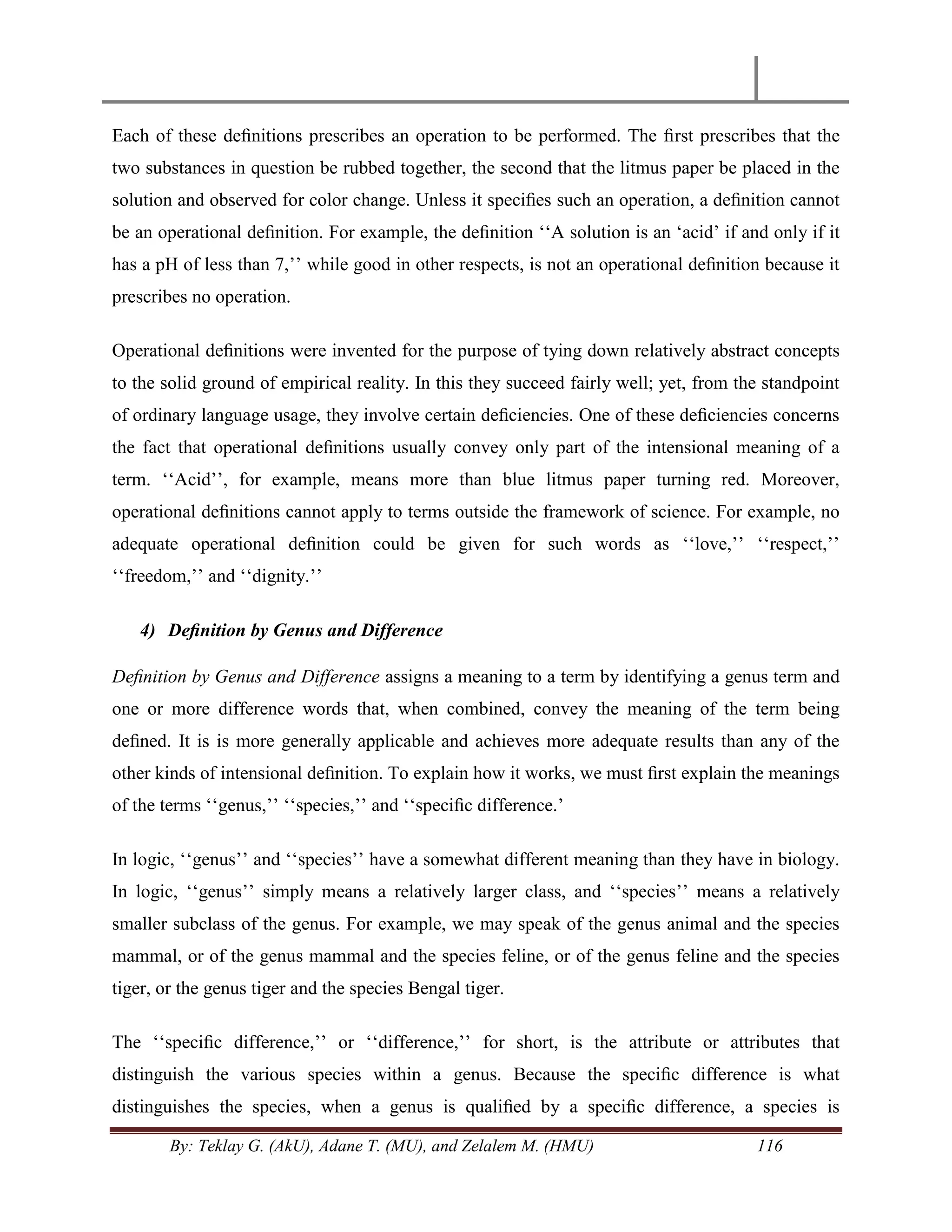 By: Teklay G. (AkU), Adane T. (MU), and Zelalem M. (HMU) 116
Each of these deﬁnitions prescribes an operation to be performed. The ﬁrst prescribes that the
two substances in question be rubbed together, the second that the litmus paper be placed in the
solution and observed for color change. Unless it speciﬁes such an operation, a deﬁnition cannot
be an operational deﬁnition. For example, the deﬁnition ‗‗A solution is an ‗acid‘ if and only if it
has a pH of less than 7,‘‘ while good in other respects, is not an operational deﬁnition because it
prescribes no operation.
Operational deﬁnitions were invented for the purpose of tying down relatively abstract concepts
to the solid ground of empirical reality. In this they succeed fairly well; yet, from the standpoint
of ordinary language usage, they involve certain deﬁciencies. One of these deﬁciencies concerns
the fact that operational deﬁnitions usually convey only part of the intensional meaning of a
term. ‗‗Acid‘‘, for example, means more than blue litmus paper turning red. Moreover,
operational deﬁnitions cannot apply to terms outside the framework of science. For example, no
adequate operational deﬁnition could be given for such words as ‗‗love,‘‘ ‗‗respect,‘‘
‗‗freedom,‘‘ and ‗‗dignity.‘‘
4) Deﬁnition by Genus and Difference
Deﬁnition by Genus and Difference assigns a meaning to a term by identifying a genus term and
one or more difference words that, when combined, convey the meaning of the term being
deﬁned. It is is more generally applicable and achieves more adequate results than any of the
other kinds of intensional deﬁnition. To explain how it works, we must ﬁrst explain the meanings
of the terms ‗‗genus,‘‘ ‗‗species,‘‘ and ‗‗speciﬁc difference.‘
In logic, ‗‗genus‘‘ and ‗‗species‘‘ have a somewhat different meaning than they have in biology.
In logic, ‗‗genus‘‘ simply means a relatively larger class, and ‗‗species‘‘ means a relatively
smaller subclass of the genus. For example, we may speak of the genus animal and the species
mammal, or of the genus mammal and the species feline, or of the genus feline and the species
tiger, or the genus tiger and the species Bengal tiger.
The ‗‗speciﬁc difference,‘‘ or ‗‗difference,‘‘ for short, is the attribute or attributes that
distinguish the various species within a genus. Because the speciﬁc difference is what
distinguishes the species, when a genus is qualiﬁed by a speciﬁc difference, a species is
 